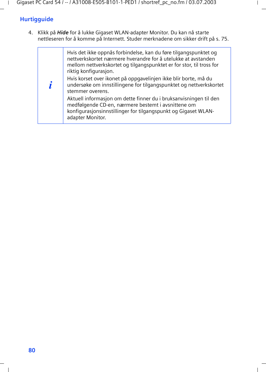 80HurtigguideGigaset PC Card 54 / -- / A31008-E505-B101-1-PED1 / shortref_pc_no.fm / 03.07.20034. Klikk på Hide for å lukke Gigaset WLAN-adapter Monitor. Du kan nå starte nettleseren for å komme på Internett. Studer merknadene om sikker drift på s. 75.iHvis det ikke oppnås forbindelse, kan du føre tilgangspunktet og nettverkskortet nærmere hverandre for å utelukke at avstanden mellom nettverkskortet og tilgangspunktet er for stor, til tross for riktig konfigurasjon.Hvis korset over ikonet på oppgavelinjen ikke blir borte, må du undersøke om innstillingene for tilgangspunktet og nettverkskortet stemmer overens.Aktuell informasjon om dette finner du i bruksanvisningen til den medfølgende CD-en, nærmere bestemt i avsnittene om konfigurasjonsinnstillinger for tilgangspunkt og Gigaset WLAN-adapter Monitor.