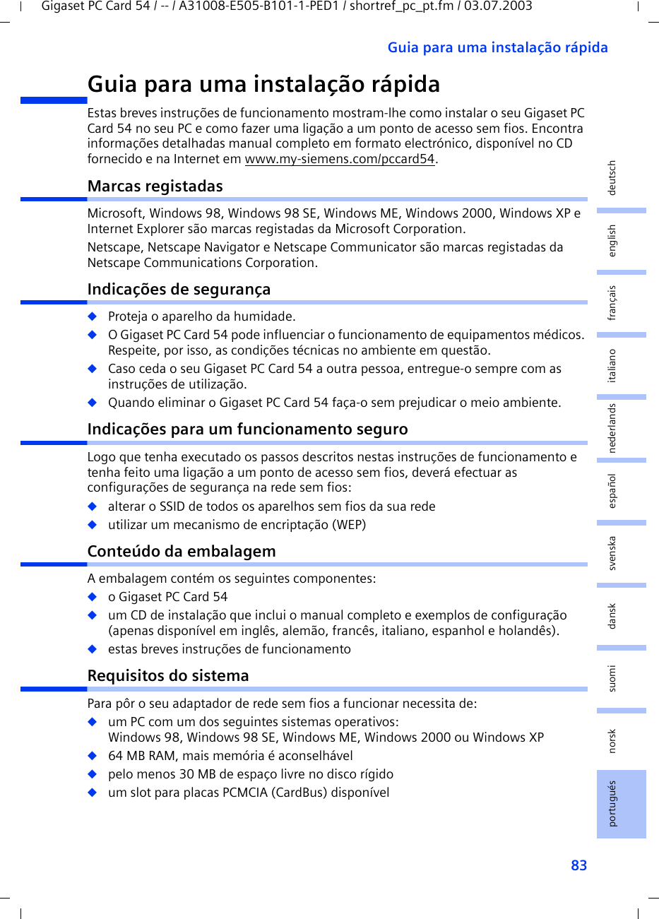 83Guia para uma instalação rápidaGigaset PC Card 54 / -- / A31008-E505-B101-1-PED1 / shortref_pc_pt.fm / 03.07.2003deutschenglishfrançaisitalianonederlandsespañolsuomi dansk svenskanorskportuguésGuia para uma instalação rápidaEstas breves instruções de funcionamento mostram-lhe como instalar o seu Gigaset PC Card 54 no seu PC e como fazer uma ligação a um ponto de acesso sem fios. Encontra informações detalhadas manual completo em formato electrónico, disponível no CD fornecido e na Internet em www.my-siemens.com/pccard54.Marcas registadasMicrosoft, Windows 98, Windows 98 SE, Windows ME, Windows 2000, Windows XP e Internet Explorer são marcas registadas da Microsoft Corporation.Netscape, Netscape Navigator e Netscape Communicator são marcas registadas da Netscape Communications Corporation.Indicações de segurança◆Proteja o aparelho da humidade.◆O Gigaset PC Card 54 pode influenciar o funcionamento de equipamentos médicos. Respeite, por isso, as condições técnicas no ambiente em questão.◆Caso ceda o seu Gigaset PC Card 54 a outra pessoa, entregue-o sempre com as instruções de utilização.◆Quando eliminar o Gigaset PC Card 54 faça-o sem prejudicar o meio ambiente.Indicações para um funcionamento seguroLogo que tenha executado os passos descritos nestas instruções de funcionamento e tenha feito uma ligação a um ponto de acesso sem fios, deverá efectuar as configurações de segurança na rede sem fios:◆alterar o SSID de todos os aparelhos sem fios da sua rede◆utilizar um mecanismo de encriptação (WEP)Conteúdo da embalagemA embalagem contém os seguintes componentes:◆o Gigaset PC Card 54◆um CD de instalação que inclui o manual completo e exemplos de configuração (apenas disponível em inglês, alemão, francês, italiano, espanhol e holandês).◆estas breves instruções de funcionamentoRequisitos do sistemaPara pôr o seu adaptador de rede sem fios a funcionar necessita de: ◆um PC com um dos seguintes sistemas operativos: Windows 98, Windows 98 SE, Windows ME, Windows 2000 ou Windows XP◆64 MB RAM, mais memória é aconselhável◆pelo menos 30 MB de espaço livre no disco rígido◆um slot para placas PCMCIA (CardBus) disponível