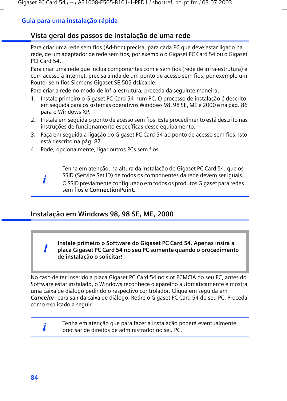 84Guia para uma instalação rápidaGigaset PC Card 54 / -- / A31008-E505-B101-1-PED1 / shortref_pc_pt.fm / 03.07.2003Vista geral dos passos de instalação de uma redePara criar uma rede sem fios (Ad-hoc) precisa, para cada PC que deve estar ligado na rede, de um adaptador de rede sem fios, por exemplo o Gigaset PC Card 54 ou o Gigaset PCI Card 54.Para criar uma rede que inclua componentes com e sem fios (rede de infra-estrutura) e com acesso à Internet, precisa ainda de um ponto de acesso sem fios, por exemplo um Router sem fios Siemens Gigaset SE 505 dsl/cable.Para criar a rede no modo de infra-estrutura, proceda da seguinte maneira:1. Instale primeiro o Gigaset PC Card 54 num PC. O processo de instalação é descrito em seguida para os sistemas operativos Windows 98, 98 SE, ME e 2000 e na pág. 86 para o Windows XP. 2. Instale em seguida o ponto de acesso sem fios. Este procedimento está descrito nas instruções de funcionamento específicas desse equipamento.3. Faça em seguida a ligação do Gigaset PC Card 54 ao ponto de acesso sem fios. Isto está descrito na pág. 87.4. Pode, opcionalmente, ligar outros PCs sem fios. Instalação em Windows 98, 98 SE, ME, 2000No caso de ter inserido a placa Gigaset PC Card 54 no slot PCMCIA do seu PC, antes do Software estar instalado, o Windows reconhece o aparelho automaticamente e mostra uma caixa de diálogo pedindo o respectivo controlador. Clique em seguida em Cancelar, para sair da caixa de diálogo. Retire o Gigaset PC Card 54 do seu PC. Proceda como explicado a seguir.iTenha em atenção, na altura da instalação do Gigaset PC Card 54, que os SSID (Service Set ID) de todos os componentes da rede devem ser iguais. O SSID previamente configurado em todos os produtos Gigaset para redes sem fios é ConnectionPoint. iTenha em atenção que para fazer a instalação poderá eventualmente precisar de direitos de administrador no seu PC.Instale primeiro o Software do Gigaset PC Card 54. Apenas insira a placa Gigaset PC Card 54 no seu PC somente quando o procedimento de instalação o solicitar!!