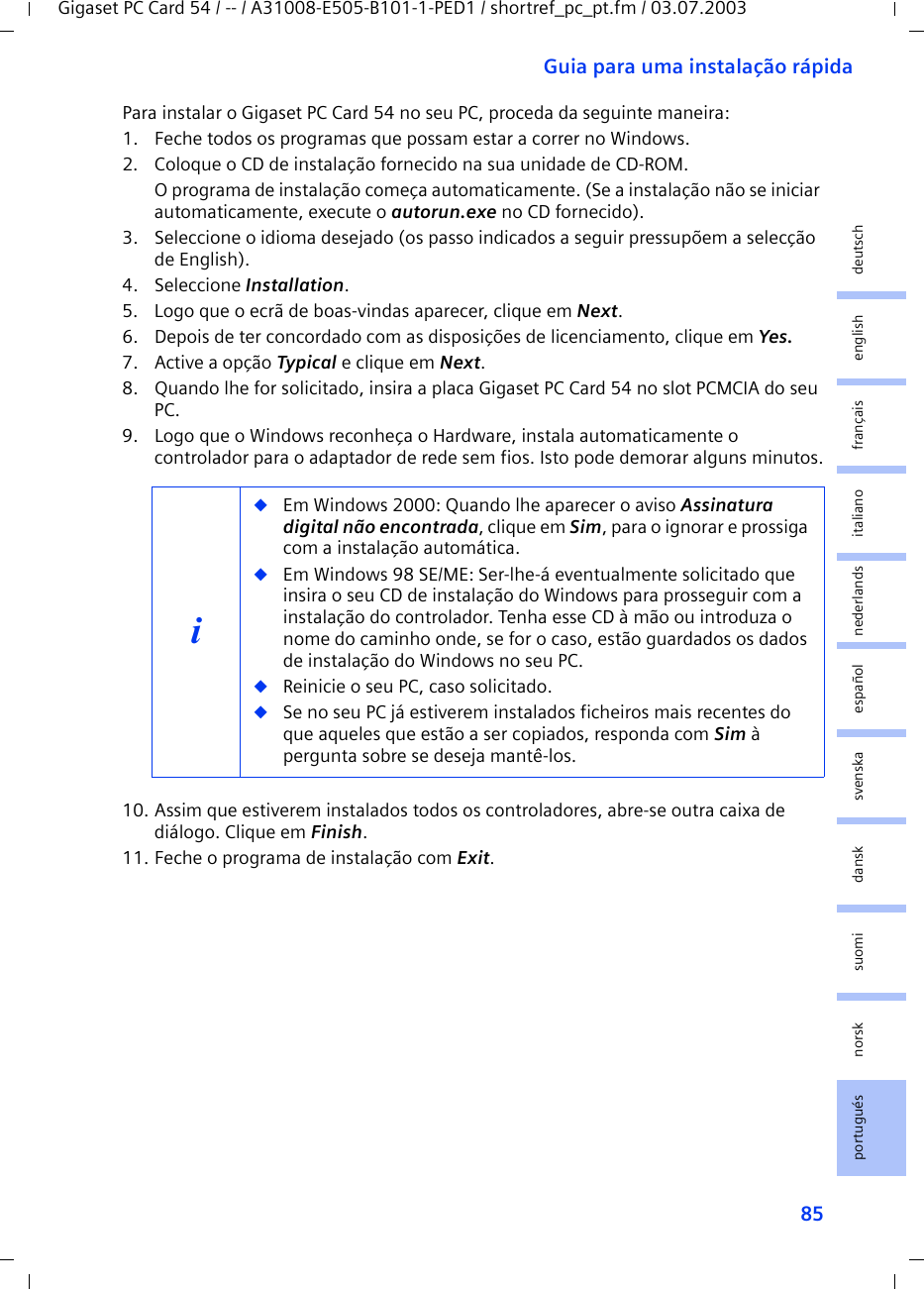 85Guia para uma instalação rápidaGigaset PC Card 54 / -- / A31008-E505-B101-1-PED1 / shortref_pc_pt.fm / 03.07.2003deutschenglishfrançaisitalianonederlandsespañolsuomi dansk svenskanorskportuguésPara instalar o Gigaset PC Card 54 no seu PC, proceda da seguinte maneira:1. Feche todos os programas que possam estar a correr no Windows.2. Coloque o CD de instalação fornecido na sua unidade de CD-ROM.O programa de instalação começa automaticamente. (Se a instalação não se iniciar automaticamente, execute o autorun.exe no CD fornecido).3. Seleccione o idioma desejado (os passo indicados a seguir pressupõem a selecção de English).4. Seleccione Installation.5. Logo que o ecrã de boas-vindas aparecer, clique em Next.6. Depois de ter concordado com as disposições de licenciamento, clique em Yes.7. Active a opção Typical e clique em Next.8. Quando lhe for solicitado, insira a placa Gigaset PC Card 54 no slot PCMCIA do seu PC.9. Logo que o Windows reconheça o Hardware, instala automaticamente o controlador para o adaptador de rede sem fios. Isto pode demorar alguns minutos.10. Assim que estiverem instalados todos os controladores, abre-se outra caixa de diálogo. Clique em Finish.11. Feche o programa de instalação com Exit.i◆Em Windows 2000: Quando lhe aparecer o aviso Assinatura digital não encontrada, clique em Sim, para o ignorar e prossiga com a instalação automática. ◆Em Windows 98 SE/ME: Ser-lhe-á eventualmente solicitado que insira o seu CD de instalação do Windows para prosseguir com a instalação do controlador. Tenha esse CD à mão ou introduza o nome do caminho onde, se for o caso, estão guardados os dados de instalação do Windows no seu PC.◆Reinicie o seu PC, caso solicitado.◆Se no seu PC já estiverem instalados ficheiros mais recentes do que aqueles que estão a ser copiados, responda com Sim à pergunta sobre se deseja mantê-los.