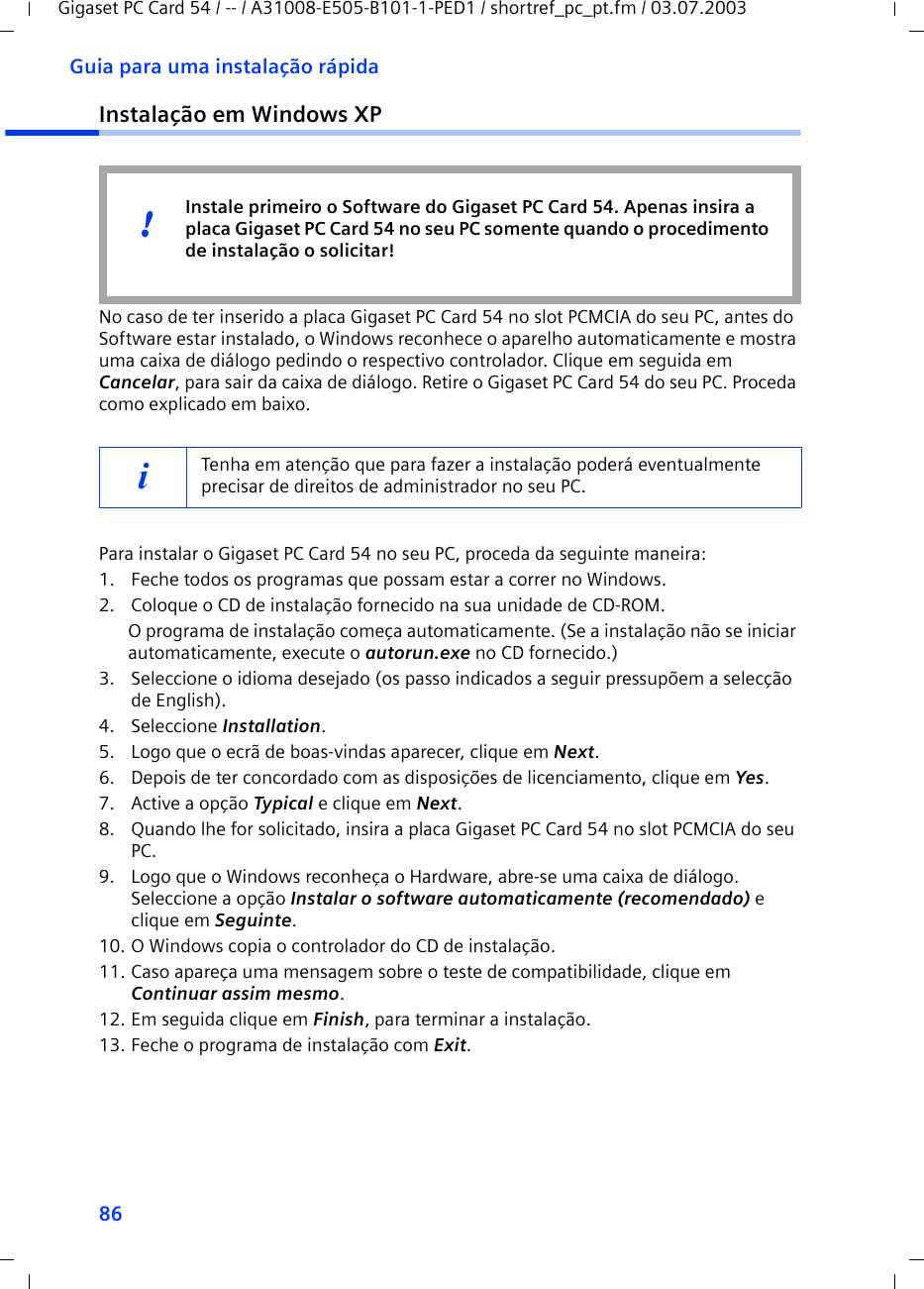 86Guia para uma instalação rápidaGigaset PC Card 54 / -- / A31008-E505-B101-1-PED1 / shortref_pc_pt.fm / 03.07.2003Instalação em Windows XPNo caso de ter inserido a placa Gigaset PC Card 54 no slot PCMCIA do seu PC, antes do Software estar instalado, o Windows reconhece o aparelho automaticamente e mostra uma caixa de diálogo pedindo o respectivo controlador. Clique em seguida em Cancelar, para sair da caixa de diálogo. Retire o Gigaset PC Card 54 do seu PC. Proceda como explicado em baixo.Para instalar o Gigaset PC Card 54 no seu PC, proceda da seguinte maneira:1. Feche todos os programas que possam estar a correr no Windows.2. Coloque o CD de instalação fornecido na sua unidade de CD-ROM.O programa de instalação começa automaticamente. (Se a instalação não se iniciar automaticamente, execute o autorun.exe no CD fornecido.)3. Seleccione o idioma desejado (os passo indicados a seguir pressupõem a selecção de English).4. Seleccione Installation.5. Logo que o ecrã de boas-vindas aparecer, clique em Next.6. Depois de ter concordado com as disposições de licenciamento, clique em Yes.7. Active a opção Typical e clique em Next.8. Quando lhe for solicitado, insira a placa Gigaset PC Card 54 no slot PCMCIA do seu PC.9. Logo que o Windows reconheça o Hardware, abre-se uma caixa de diálogo. Seleccione a opção Instalar o software automaticamente (recomendado) e clique em Seguinte.10. O Windows copia o controlador do CD de instalação.11. Caso apareça uma mensagem sobre o teste de compatibilidade, clique em Continuar assim mesmo.12. Em seguida clique em Finish, para terminar a instalação.13. Feche o programa de instalação com Exit.iTenha em atenção que para fazer a instalação poderá eventualmente precisar de direitos de administrador no seu PC.Instale primeiro o Software do Gigaset PC Card 54. Apenas insira a placa Gigaset PC Card 54 no seu PC somente quando o procedimento de instalação o solicitar!!