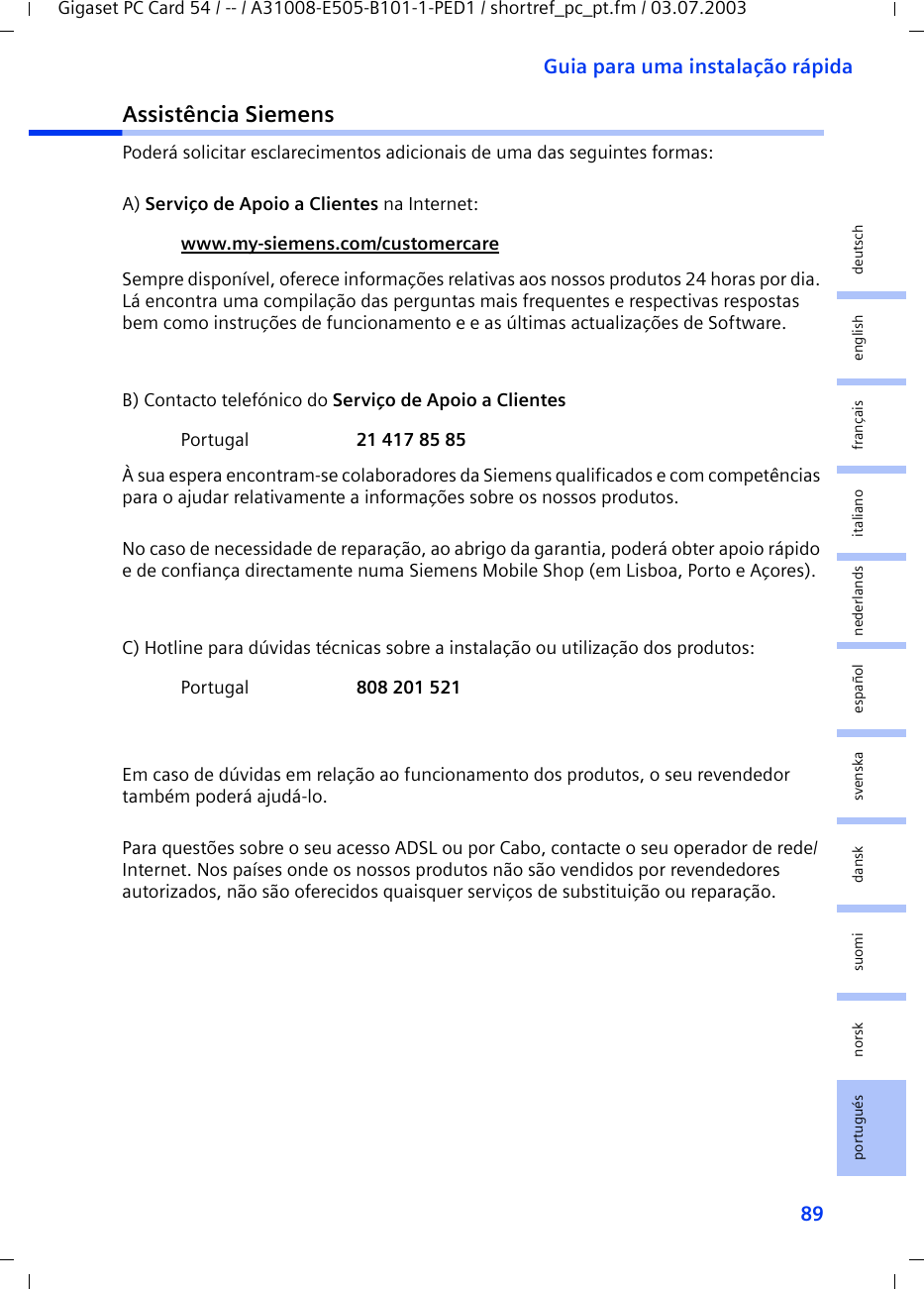 89Guia para uma instalação rápidaGigaset PC Card 54 / -- / A31008-E505-B101-1-PED1 / shortref_pc_pt.fm / 03.07.2003deutschenglishfrançaisitalianonederlandsespañolsuomi dansk svenskanorskportuguésAssistência SiemensPoderá solicitar esclarecimentos adicionais de uma das seguintes formas:A) Serviço de Apoio a Clientes na Internet: Sempre disponível, oferece informações relativas aos nossos produtos 24 horas por dia. Lá encontra uma compilação das perguntas mais frequentes e respectivas respostas bem como instruções de funcionamento e e as últimas actualizações de Software.B) Contacto telefónico do Serviço de Apoio a ClientesÀ sua espera encontram-se colaboradores da Siemens qualificados e com competências para o ajudar relativamente a informações sobre os nossos produtos.No caso de necessidade de reparação, ao abrigo da garantia, poderá obter apoio rápido e de confiança directamente numa Siemens Mobile Shop (em Lisboa, Porto e Açores).C) Hotline para dúvidas técnicas sobre a instalação ou utilização dos produtos:Em caso de dúvidas em relação ao funcionamento dos produtos, o seu revendedor também poderá ajudá-lo.Para questões sobre o seu acesso ADSL ou por Cabo, contacte o seu operador de rede/Internet. Nos países onde os nossos produtos não são vendidos por revendedores autorizados, não são oferecidos quaisquer serviços de substituição ou reparação.www.my-siemens.com/customercare Portugal  21 417 85 85Portugal  808 201 521