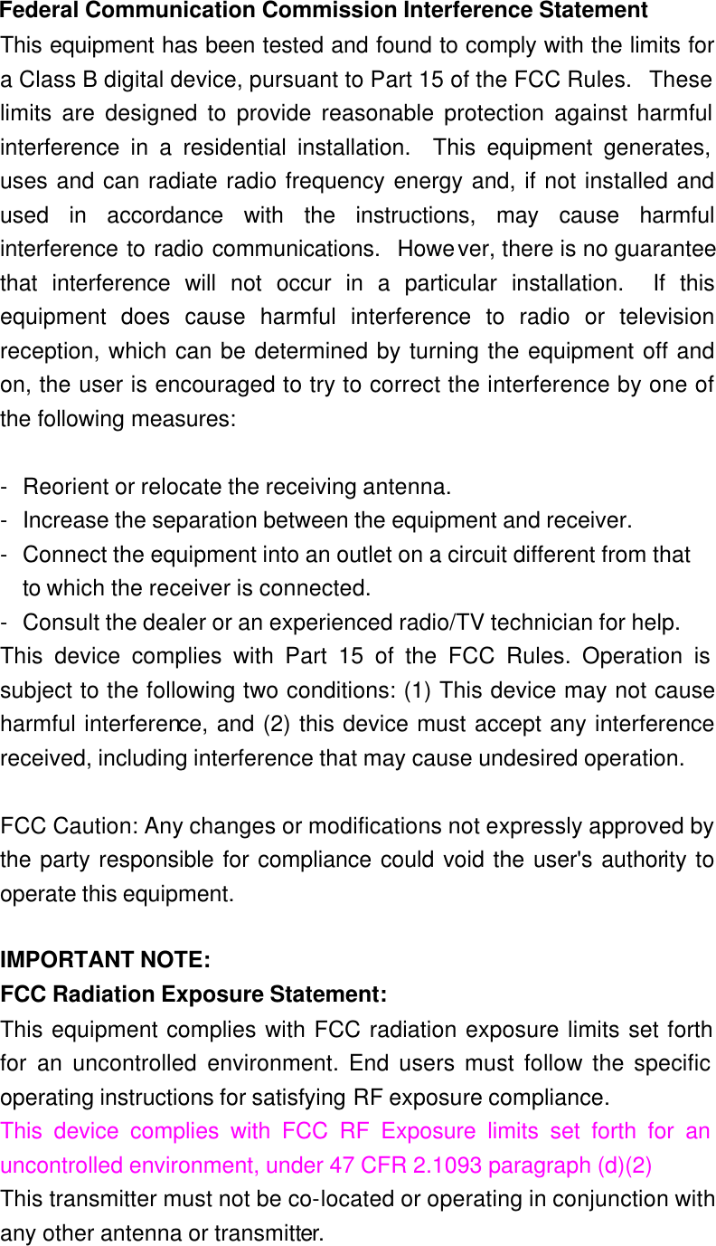  Federal Communication Commission Interference Statement This equipment has been tested and found to comply with the limits for a Class B digital device, pursuant to Part 15 of the FCC Rules.  These limits are designed to provide reasonable protection against harmful interference in a residential installation.  This equipment generates, uses and can radiate radio frequency energy and, if not installed and used in accordance with the instructions, may cause harmful interference to radio communications.  However, there is no guarantee that interference will not occur in a particular installation.  If this equipment does cause harmful interference to radio or television reception, which can be determined by turning the equipment off and on, the user is encouraged to try to correct the interference by one of the following measures:  - Reorient or relocate the receiving antenna. - Increase the separation between the equipment and receiver. - Connect the equipment into an outlet on a circuit different from that to which the receiver is connected. - Consult the dealer or an experienced radio/TV technician for help. This device complies with Part 15 of the FCC Rules. Operation is subject to the following two conditions: (1) This device may not cause harmful interference, and (2) this device must accept any interference received, including interference that may cause undesired operation.  FCC Caution: Any changes or modifications not expressly approved by the party responsible for compliance could void the user&apos;s authority to operate this equipment.  IMPORTANT NOTE: FCC Radiation Exposure Statement: This equipment complies with FCC radiation exposure limits set forth for an uncontrolled environment. End users must follow the specific operating instructions for satisfying RF exposure compliance. This device complies with FCC RF Exposure limits set forth for an uncontrolled environment, under 47 CFR 2.1093 paragraph (d)(2) This transmitter must not be co-located or operating in conjunction with any other antenna or transmitter. 