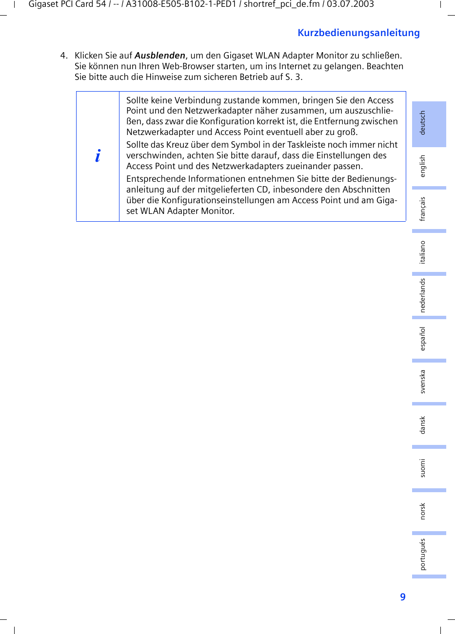 9KurzbedienungsanleitungGigaset PCI Card 54 / -- / A31008-E505-B102-1-PED1 / shortref_pci_de.fm / 03.07.2003deutschenglishfrançaisitalianonederlandsespañolsuomi dansk svenskanorskportugués4. Klicken Sie auf Ausblenden, um den Gigaset WLAN Adapter Monitor zu schließen. Sie können nun Ihren Web-Browser starten, um ins Internet zu gelangen. Beachten Sie bitte auch die Hinweise zum sicheren Betrieb auf S. 3.iSollte keine Verbindung zustande kommen, bringen Sie den Access Point und den Netzwerkadapter näher zusammen, um auszuschlie-ßen, dass zwar die Konfiguration korrekt ist, die Entfernung zwischen Netzwerkadapter und Access Point eventuell aber zu groß.Sollte das Kreuz über dem Symbol in der Taskleiste noch immer nicht verschwinden, achten Sie bitte darauf, dass die Einstellungen des Access Point und des Netzwerkadapters zueinander passen.Entsprechende Informationen entnehmen Sie bitte der Bedienungs-anleitung auf der mitgelieferten CD, inbesondere den Abschnitten über die Konfigurationseinstellungen am Access Point und am Giga-set WLAN Adapter Monitor.