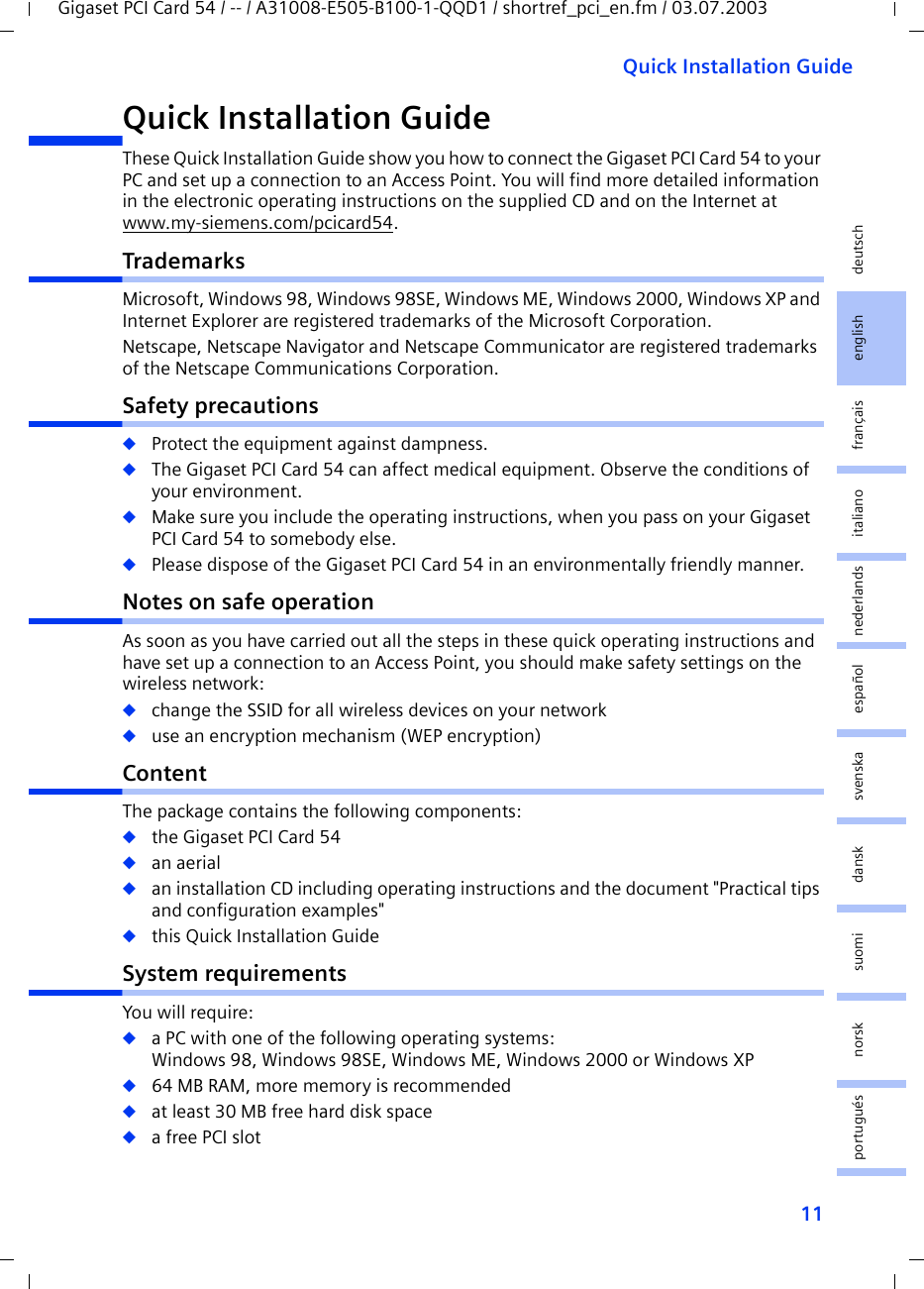 11Quick Installation GuideGigaset PCI Card 54 / -- / A31008-E505-B100-1-QQD1 / shortref_pci_en.fm / 03.07.2003deutschenglishfrançaisitalianonederlandsespañolsuomi dansk svenskanorskportuguésQuick Installation GuideThese Quick Installation Guide show you how to connect the Gigaset PCI Card 54 to your PC and set up a connection to an Access Point. You will find more detailed information in the electronic operating instructions on the supplied CD and on the Internet at www.my-siemens.com/pcicard54.TrademarksMicrosoft, Windows 98, Windows 98SE, Windows ME, Windows 2000, Windows XP and Internet Explorer are registered trademarks of the Microsoft Corporation.Netscape, Netscape Navigator and Netscape Communicator are registered trademarks of the Netscape Communications Corporation.Safety precautions◆Protect the equipment against dampness.◆The Gigaset PCI Card 54 can affect medical equipment. Observe the conditions of your environment.◆Make sure you include the operating instructions, when you pass on your Gigaset PCI Card 54 to somebody else.◆Please dispose of the Gigaset PCI Card 54 in an environmentally friendly manner.Notes on safe operationAs soon as you have carried out all the steps in these quick operating instructions and have set up a connection to an Access Point, you should make safety settings on the wireless network:◆change the SSID for all wireless devices on your network◆use an encryption mechanism (WEP encryption)ContentThe package contains the following components:◆the Gigaset PCI Card 54◆an aerial◆an installation CD including operating instructions and the document &quot;Practical tips and configuration examples&quot;◆this Quick Installation GuideSystem requirementsYou will require: ◆a PC with one of the following operating systems: Windows 98, Windows 98SE, Windows ME, Windows 2000 or Windows XP◆64 MB RAM, more memory is recommended◆at least 30 MB free hard disk space◆a free PCI slot