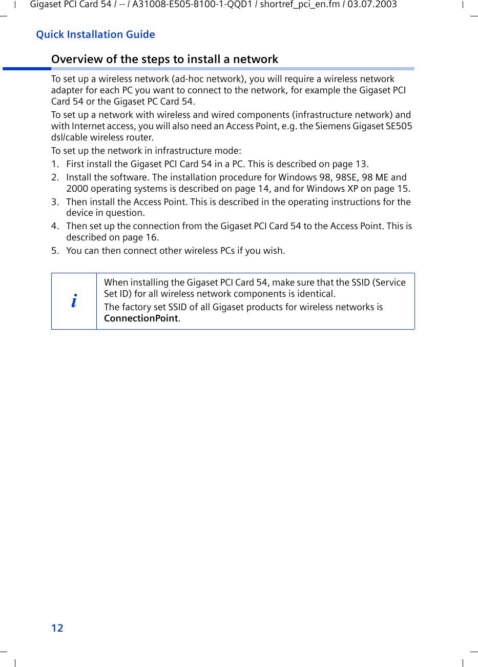 12Quick Installation GuideGigaset PCI Card 54 / -- / A31008-E505-B100-1-QQD1 / shortref_pci_en.fm / 03.07.2003Overview of the steps to install a networkTo set up a wireless network (ad-hoc network), you will require a wireless network adapter for each PC you want to connect to the network, for example the Gigaset PCI Card 54 or the Gigaset PC Card 54.To set up a network with wireless and wired components (infrastructure network) and with Internet access, you will also need an Access Point, e.g. the Siemens Gigaset SE505 dsl/cable wireless router.To set up the network in infrastructure mode:1. First install the Gigaset PCI Card 54 in a PC. This is described on page 13.2. Install the software. The installation procedure for Windows 98, 98SE, 98 ME and 2000 operating systems is described on page 14, and for Windows XP on page 15.3. Then install the Access Point. This is described in the operating instructions for the device in question.4. Then set up the connection from the Gigaset PCI Card 54 to the Access Point. This is described on page 16.5. You can then connect other wireless PCs if you wish. iWhen installing the Gigaset PCI Card 54, make sure that the SSID (Service Set ID) for all wireless network components is identical. The factory set SSID of all Gigaset products for wireless networks is ConnectionPoint. 