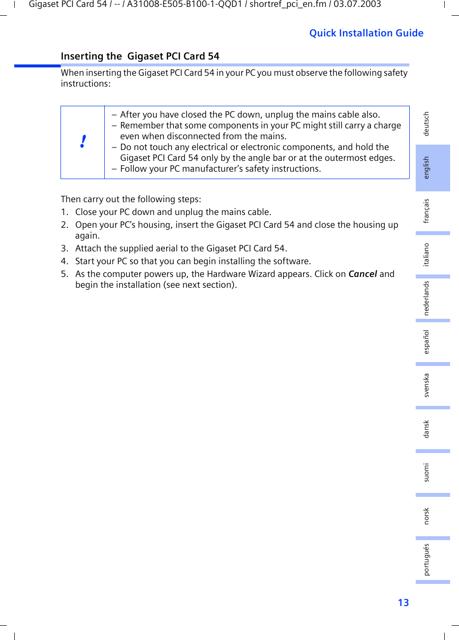 13Quick Installation GuideGigaset PCI Card 54 / -- / A31008-E505-B100-1-QQD1 / shortref_pci_en.fm / 03.07.2003deutschenglishfrançaisitalianonederlandsespañolsuomi dansk svenskanorskportuguésInserting the  Gigaset PCI Card 54When inserting the Gigaset PCI Card 54 in your PC you must observe the following safety instructions:Then carry out the following steps:1. Close your PC down and unplug the mains cable.2. Open your PC’s housing, insert the Gigaset PCI Card 54 and close the housing up again.3. Attach the supplied aerial to the Gigaset PCI Card 54.4. Start your PC so that you can begin installing the software.5. As the computer powers up, the Hardware Wizard appears. Click on Cancel and begin the installation (see next section).!– After you have closed the PC down, unplug the mains cable also.– Remember that some components in your PC might still carry a charge even when disconnected from the mains.– Do not touch any electrical or electronic components, and hold the Gigaset PCI Card 54 only by the angle bar or at the outermost edges. – Follow your PC manufacturer’s safety instructions.