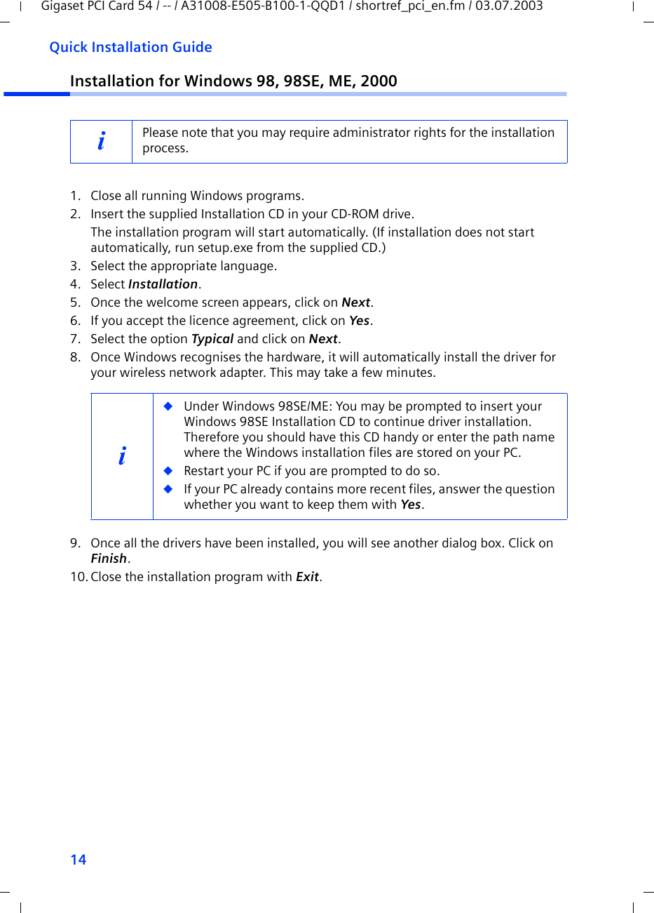14Quick Installation GuideGigaset PCI Card 54 / -- / A31008-E505-B100-1-QQD1 / shortref_pci_en.fm / 03.07.2003Installation for Windows 98, 98SE, ME, 20001. Close all running Windows programs.2. Insert the supplied Installation CD in your CD-ROM drive.The installation program will start automatically. (If installation does not start automatically, run setup.exe from the supplied CD.)3. Select the appropriate language.4. Select Installation.5. Once the welcome screen appears, click on Next.6. If you accept the licence agreement, click on Yes.7. Select the option Typical and click on Next.8. Once Windows recognises the hardware, it will automatically install the driver for your wireless network adapter. This may take a few minutes.9. Once all the drivers have been installed, you will see another dialog box. Click on Finish.10.Close the installation program with Exit.iPlease note that you may require administrator rights for the installation process.i◆Under Windows 98SE/ME: You may be prompted to insert your Windows 98SE Installation CD to continue driver installation. Therefore you should have this CD handy or enter the path name where the Windows installation files are stored on your PC.◆Restart your PC if you are prompted to do so.◆If your PC already contains more recent files, answer the question whether you want to keep them with Yes.