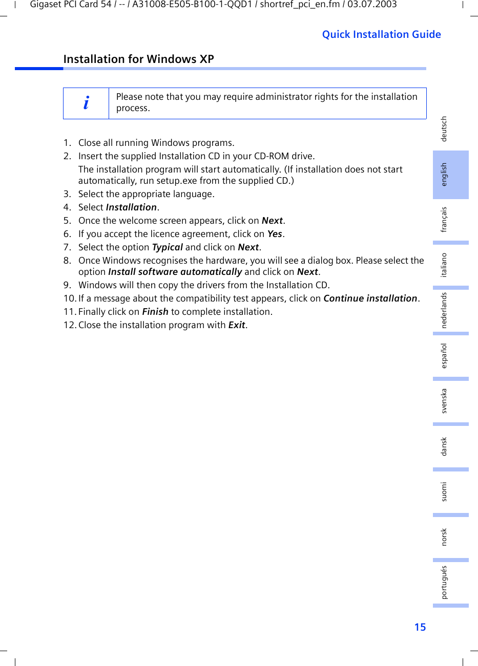 15Quick Installation GuideGigaset PCI Card 54 / -- / A31008-E505-B100-1-QQD1 / shortref_pci_en.fm / 03.07.2003deutschenglishfrançaisitalianonederlandsespañolsuomi dansk svenskanorskportuguésInstallation for Windows XP1. Close all running Windows programs.2. Insert the supplied Installation CD in your CD-ROM drive.The installation program will start automatically. (If installation does not start automatically, run setup.exe from the supplied CD.)3. Select the appropriate language.4. Select Installation.5. Once the welcome screen appears, click on Next.6. If you accept the licence agreement, click on Yes.7. Select the option Typical and click on Next.8. Once Windows recognises the hardware, you will see a dialog box. Please select the option Install software automatically and click on Next.9. Windows will then copy the drivers from the Installation CD.10.If a message about the compatibility test appears, click on Continue installation.11.Finally click on Finish to complete installation.12.Close the installation program with Exit.iPlease note that you may require administrator rights for the installation process.