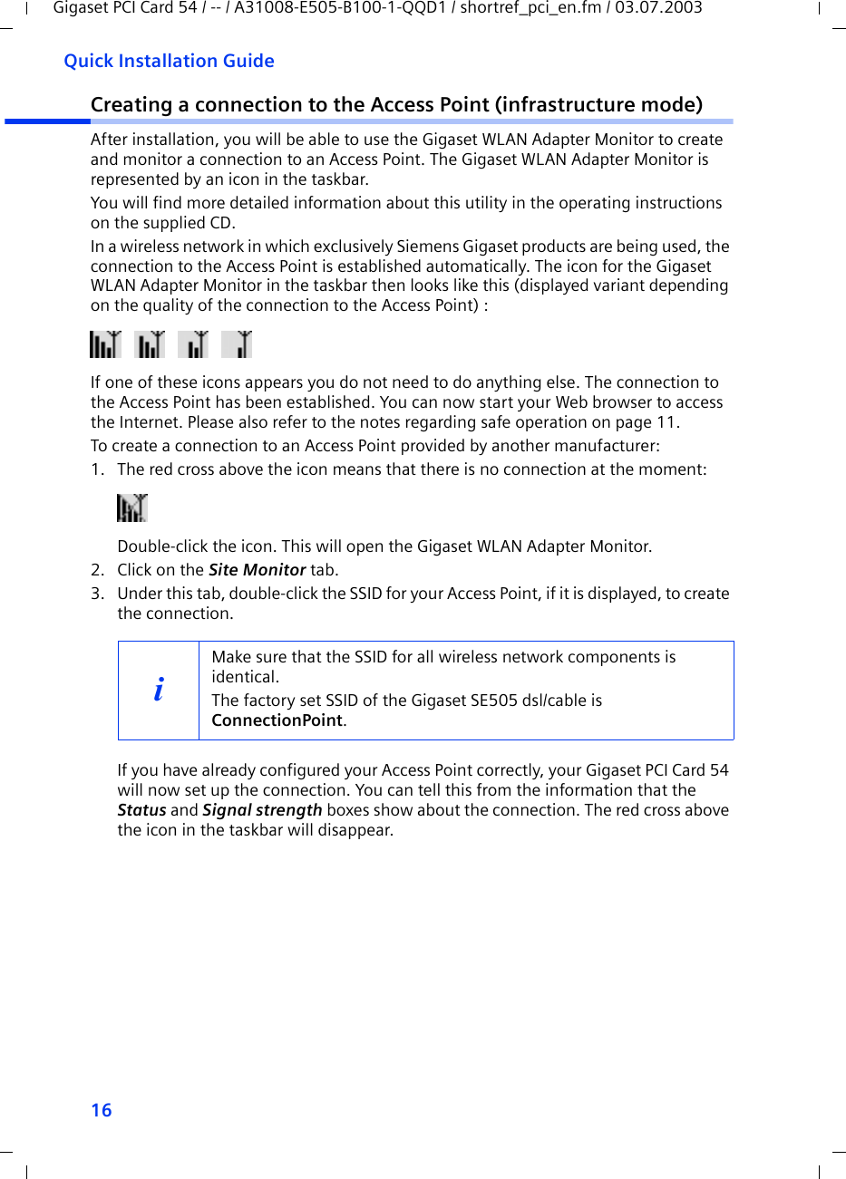 16Quick Installation GuideGigaset PCI Card 54 / -- / A31008-E505-B100-1-QQD1 / shortref_pci_en.fm / 03.07.2003Creating a connection to the Access Point (infrastructure mode)After installation, you will be able to use the Gigaset WLAN Adapter Monitor to create and monitor a connection to an Access Point. The Gigaset WLAN Adapter Monitor is represented by an icon in the taskbar.You will find more detailed information about this utility in the operating instructions on the supplied CD.In a wireless network in which exclusively Siemens Gigaset products are being used, the connection to the Access Point is established automatically. The icon for the Gigaset WLAN Adapter Monitor in the taskbar then looks like this (displayed variant depending on the quality of the connection to the Access Point) :If one of these icons appears you do not need to do anything else. The connection to the Access Point has been established. You can now start your Web browser to access the Internet. Please also refer to the notes regarding safe operation on page 11.To create a connection to an Access Point provided by another manufacturer:1. The red cross above the icon means that there is no connection at the moment:Double-click the icon. This will open the Gigaset WLAN Adapter Monitor.2. Click on the Site Monitor tab.3. Under this tab, double-click the SSID for your Access Point, if it is displayed, to create the connection.If you have already configured your Access Point correctly, your Gigaset PCI Card 54 will now set up the connection. You can tell this from the information that the Status and Signal strength boxes show about the connection. The red cross above the icon in the taskbar will disappear.iMake sure that the SSID for all wireless network components is identical. The factory set SSID of the Gigaset SE505 dsl/cable is ConnectionPoint. 