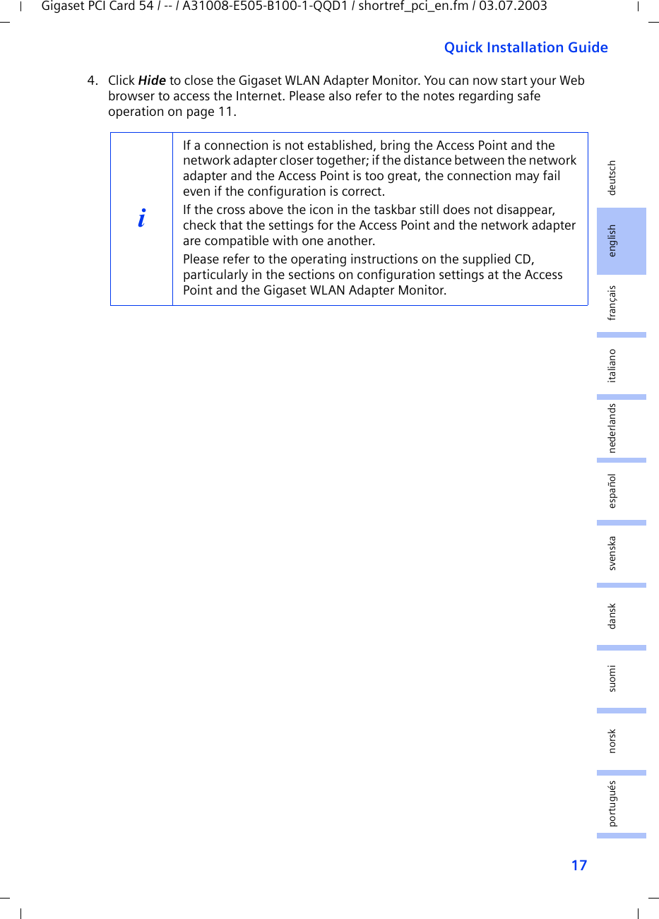 17Quick Installation GuideGigaset PCI Card 54 / -- / A31008-E505-B100-1-QQD1 / shortref_pci_en.fm / 03.07.2003deutschenglishfrançaisitalianonederlandsespañolsuomi dansk svenskanorskportugués4. Click Hide to close the Gigaset WLAN Adapter Monitor. You can now start your Web browser to access the Internet. Please also refer to the notes regarding safe operation on page 11.iIf a connection is not established, bring the Access Point and the network adapter closer together; if the distance between the network adapter and the Access Point is too great, the connection may fail even if the configuration is correct.If the cross above the icon in the taskbar still does not disappear, check that the settings for the Access Point and the network adapter are compatible with one another.Please refer to the operating instructions on the supplied CD, particularly in the sections on configuration settings at the Access Point and the Gigaset WLAN Adapter Monitor.