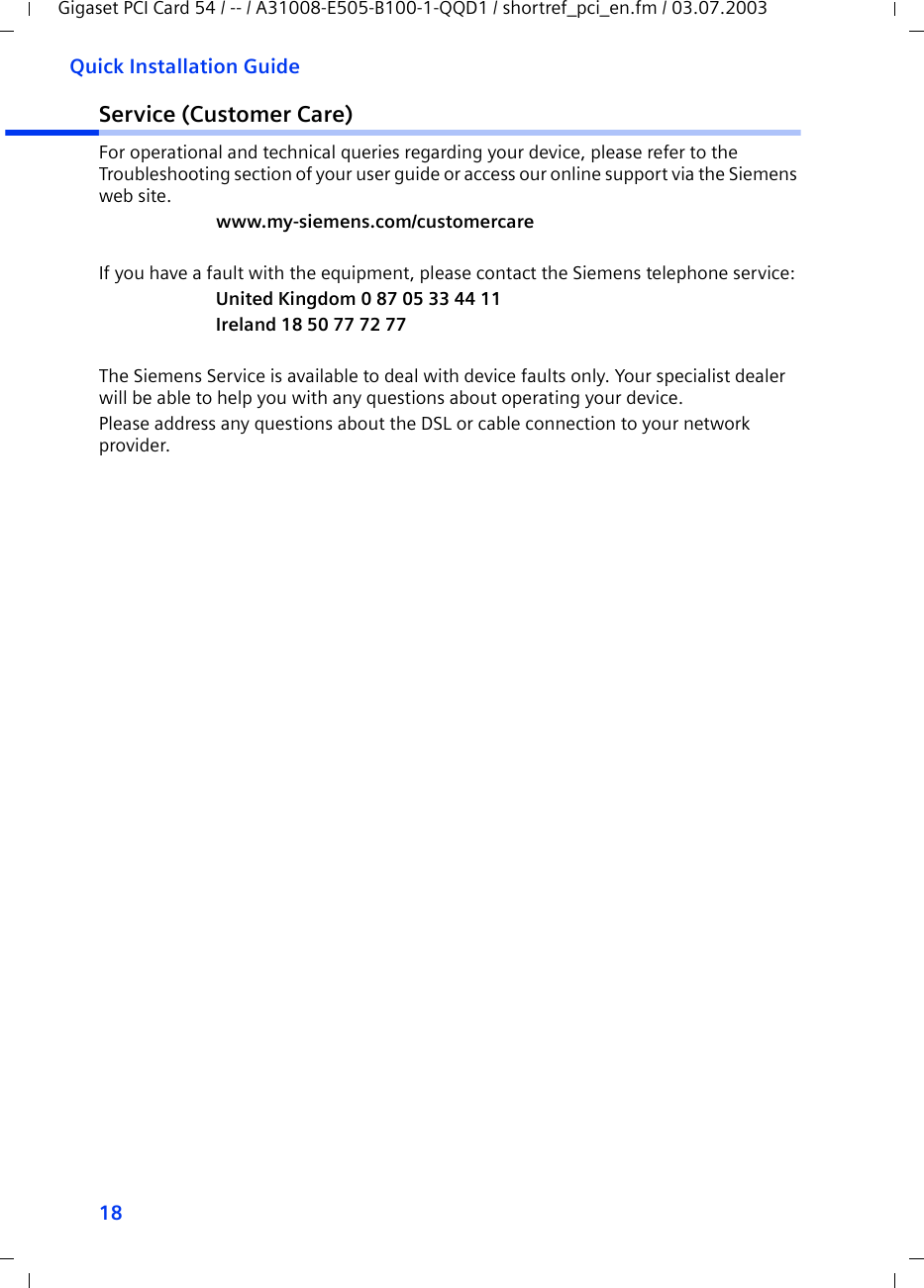 18Quick Installation GuideGigaset PCI Card 54 / -- / A31008-E505-B100-1-QQD1 / shortref_pci_en.fm / 03.07.2003Service (Customer Care)For operational and technical queries regarding your device, please refer to the Troubleshooting section of your user guide or access our online support via the Siemens web site.www.my-siemens.com/customercareIf you have a fault with the equipment, please contact the Siemens telephone service:United Kingdom 0 87 05 33 44 11Ireland 18 50 77 72 77The Siemens Service is available to deal with device faults only. Your specialist dealer will be able to help you with any questions about operating your device.Please address any questions about the DSL or cable connection to your network provider.