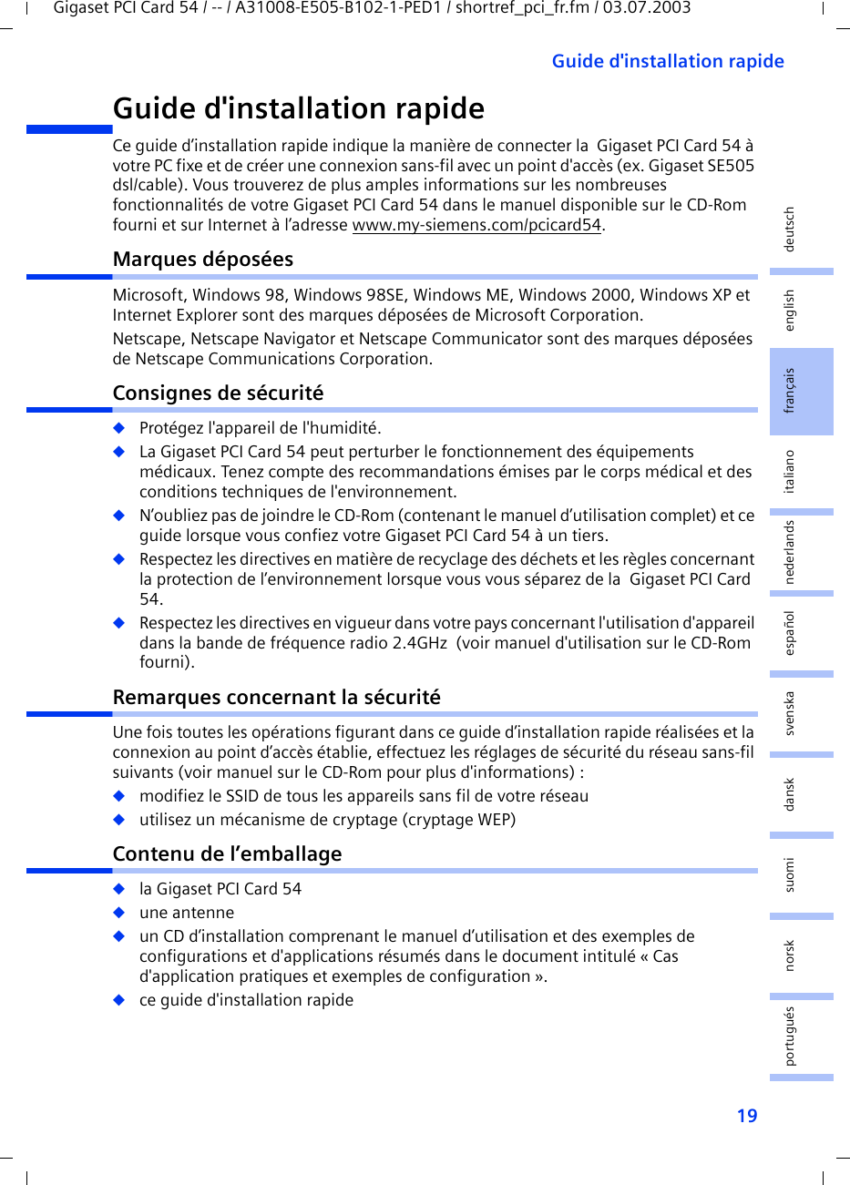 19Guide d&apos;installation rapideGigaset PCI Card 54 / -- / A31008-E505-B102-1-PED1 / shortref_pci_fr.fm / 03.07.2003deutschenglishfrançaisitalianonederlandsespañolsuomi dansk svenskanorskportuguésGuide d&apos;installation rapideCe guide d’installation rapide indique la manière de connecter la  Gigaset PCI Card 54 à votre PC fixe et de créer une connexion sans-fil avec un point d&apos;accès (ex. Gigaset SE505 dsl/cable). Vous trouverez de plus amples informations sur les nombreuses fonctionnalités de votre Gigaset PCI Card 54 dans le manuel disponible sur le CD-Rom fourni et sur Internet à l’adresse www.my-siemens.com/pcicard54.Marques déposéesMicrosoft, Windows 98, Windows 98SE, Windows ME, Windows 2000, Windows XP et Internet Explorer sont des marques déposées de Microsoft Corporation.Netscape, Netscape Navigator et Netscape Communicator sont des marques déposées de Netscape Communications Corporation.Consignes de sécurité◆Protégez l&apos;appareil de l&apos;humidité.◆La Gigaset PCI Card 54 peut perturber le fonctionnement des équipements médicaux. Tenez compte des recommandations émises par le corps médical et des conditions techniques de l&apos;environnement.◆N’oubliez pas de joindre le CD-Rom (contenant le manuel d’utilisation complet) et ce guide lorsque vous confiez votre Gigaset PCI Card 54 à un tiers.◆Respectez les directives en matière de recyclage des déchets et les règles concernant la protection de l’environnement lorsque vous vous séparez de la  Gigaset PCI Card 54.◆Respectez les directives en vigueur dans votre pays concernant l&apos;utilisation d&apos;appareil dans la bande de fréquence radio 2.4GHz  (voir manuel d&apos;utilisation sur le CD-Rom fourni).Remarques concernant la sécuritéUne fois toutes les opérations figurant dans ce guide d’installation rapide réalisées et la connexion au point d’accès établie, effectuez les réglages de sécurité du réseau sans-fil suivants (voir manuel sur le CD-Rom pour plus d&apos;informations) :◆modifiez le SSID de tous les appareils sans fil de votre réseau◆utilisez un mécanisme de cryptage (cryptage WEP)Contenu de l’emballage◆la Gigaset PCI Card 54◆une antenne◆un CD d’installation comprenant le manuel d’utilisation et des exemples de configurations et d&apos;applications résumés dans le document intitulé « Cas d&apos;application pratiques et exemples de configuration ».◆ce guide d&apos;installation rapide