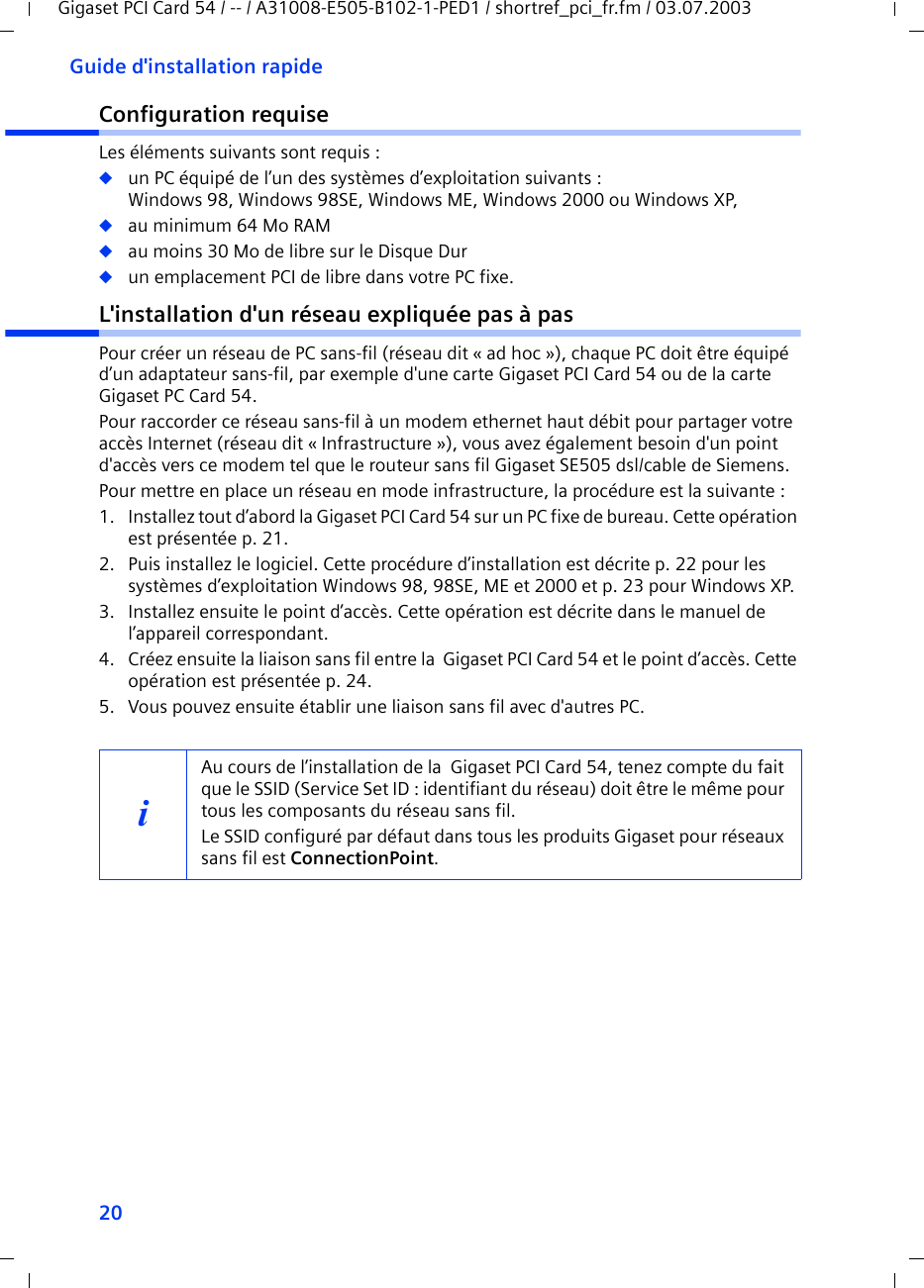 20Guide d&apos;installation rapideGigaset PCI Card 54 / -- / A31008-E505-B102-1-PED1 / shortref_pci_fr.fm / 03.07.2003Configuration requiseLes éléments suivants sont requis : ◆un PC équipé de l’un des systèmes d’exploitation suivants : Windows 98, Windows 98SE, Windows ME, Windows 2000 ou Windows XP,◆au minimum 64 Mo RAM◆au moins 30 Mo de libre sur le Disque Dur◆un emplacement PCI de libre dans votre PC fixe.L&apos;installation d&apos;un réseau expliquée pas à pasPour créer un réseau de PC sans-fil (réseau dit « ad hoc »), chaque PC doit être équipé d’un adaptateur sans-fil, par exemple d&apos;une carte Gigaset PCI Card 54 ou de la carte Gigaset PC Card 54. Pour raccorder ce réseau sans-fil à un modem ethernet haut débit pour partager votre accès Internet (réseau dit « Infrastructure »), vous avez également besoin d&apos;un point d&apos;accès vers ce modem tel que le routeur sans fil Gigaset SE505 dsl/cable de Siemens. Pour mettre en place un réseau en mode infrastructure, la procédure est la suivante :1. Installez tout d’abord la Gigaset PCI Card 54 sur un PC fixe de bureau. Cette opération est présentée p. 21.2. Puis installez le logiciel. Cette procédure d’installation est décrite p. 22 pour les systèmes d’exploitation Windows 98, 98SE, ME et 2000 et p. 23 pour Windows XP.3. Installez ensuite le point d’accès. Cette opération est décrite dans le manuel de l’appareil correspondant.4. Créez ensuite la liaison sans fil entre la  Gigaset PCI Card 54 et le point d’accès. Cette opération est présentée p. 24.5. Vous pouvez ensuite établir une liaison sans fil avec d&apos;autres PC. iAu cours de l’installation de la  Gigaset PCI Card 54, tenez compte du fait que le SSID (Service Set ID : identifiant du réseau) doit être le même pour tous les composants du réseau sans fil. Le SSID configuré par défaut dans tous les produits Gigaset pour réseaux sans fil est ConnectionPoint. 