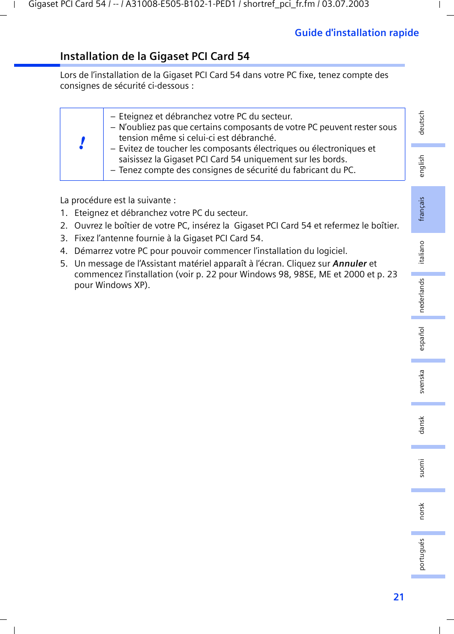 21Guide d&apos;installation rapideGigaset PCI Card 54 / -- / A31008-E505-B102-1-PED1 / shortref_pci_fr.fm / 03.07.2003deutschenglishfrançaisitalianonederlandsespañolsuomi dansk svenskanorskportuguésInstallation de la Gigaset PCI Card 54Lors de l’installation de la Gigaset PCI Card 54 dans votre PC fixe, tenez compte des consignes de sécurité ci-dessous : La procédure est la suivante :1. Eteignez et débranchez votre PC du secteur.2. Ouvrez le boîtier de votre PC, insérez la  Gigaset PCI Card 54 et refermez le boîtier.3. Fixez l’antenne fournie à la Gigaset PCI Card 54.4. Démarrez votre PC pour pouvoir commencer l’installation du logiciel.5. Un message de l’Assistant matériel apparaît à l’écran. Cliquez sur Annuler et commencez l’installation (voir p. 22 pour Windows 98, 98SE, ME et 2000 et p. 23 pour Windows XP).!– Eteignez et débranchez votre PC du secteur.– N’oubliez pas que certains composants de votre PC peuvent rester sous tension même si celui-ci est débranché.– Evitez de toucher les composants électriques ou électroniques et saisissez la Gigaset PCI Card 54 uniquement sur les bords. – Tenez compte des consignes de sécurité du fabricant du PC.