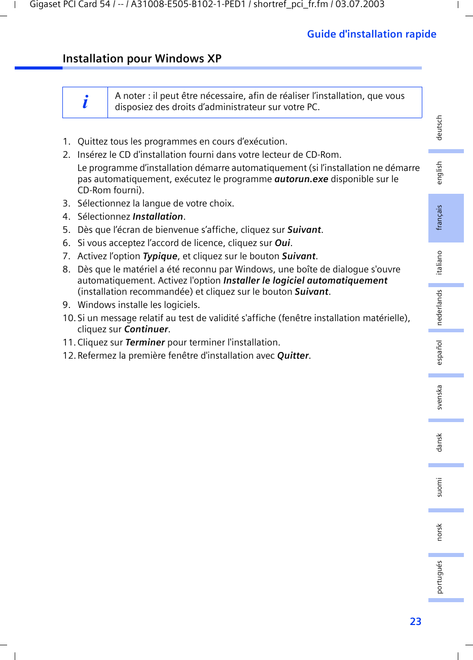 23Guide d&apos;installation rapideGigaset PCI Card 54 / -- / A31008-E505-B102-1-PED1 / shortref_pci_fr.fm / 03.07.2003deutschenglishfrançaisitalianonederlandsespañolsuomi dansk svenskanorskportuguésInstallation pour Windows XP1. Quittez tous les programmes en cours d’exécution.2. Insérez le CD d&apos;installation fourni dans votre lecteur de CD-Rom.Le programme d’installation démarre automatiquement (si l’installation ne démarre pas automatiquement, exécutez le programme autorun.exe disponible sur le CD-Rom fourni).3. Sélectionnez la langue de votre choix.4. Sélectionnez Installation.5. Dès que l’écran de bienvenue s’affiche, cliquez sur Suivant.6. Si vous acceptez l’accord de licence, cliquez sur Oui.7. Activez l’option Typique, et cliquez sur le bouton Suivant.8. Dès que le matériel a été reconnu par Windows, une boîte de dialogue s&apos;ouvre automatiquement. Activez l&apos;option Installer le logiciel automatiquement (installation recommandée) et cliquez sur le bouton Suivant.9. Windows installe les logiciels.10.Si un message relatif au test de validité s&apos;affiche (fenêtre installation matérielle), cliquez sur Continuer.11. Cliquez sur Terminer pour terminer l&apos;installation.12.Refermez la première fenêtre d&apos;installation avec Quitter.iA noter : il peut être nécessaire, afin de réaliser l’installation, que vous disposiez des droits d’administrateur sur votre PC.