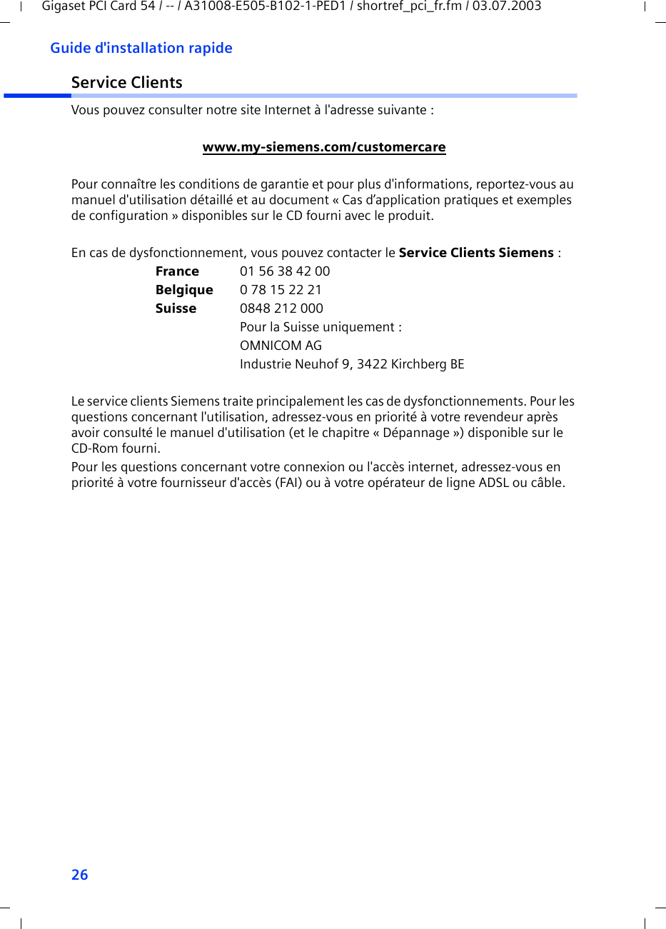 26Guide d&apos;installation rapideGigaset PCI Card 54 / -- / A31008-E505-B102-1-PED1 / shortref_pci_fr.fm / 03.07.2003Service ClientsVous pouvez consulter notre site Internet à l&apos;adresse suivante :www.my-siemens.com/customercarePour connaître les conditions de garantie et pour plus d&apos;informations, reportez-vous au manuel d&apos;utilisation détaillé et au document « Cas d’application pratiques et exemples de configuration » disponibles sur le CD fourni avec le produit.En cas de dysfonctionnement, vous pouvez contacter le Service Clients Siemens :France 01 56 38 42 00Belgique 0 78 15 22 21Suisse 0848 212 000Pour la Suisse uniquement :OMNICOM AGIndustrie Neuhof 9, 3422 Kirchberg BELe service clients Siemens traite principalement les cas de dysfonctionnements. Pour les questions concernant l&apos;utilisation, adressez-vous en priorité à votre revendeur après avoir consulté le manuel d&apos;utilisation (et le chapitre « Dépannage ») disponible sur le CD-Rom fourni. Pour les questions concernant votre connexion ou l&apos;accès internet, adressez-vous en priorité à votre fournisseur d&apos;accès (FAI) ou à votre opérateur de ligne ADSL ou câble.
