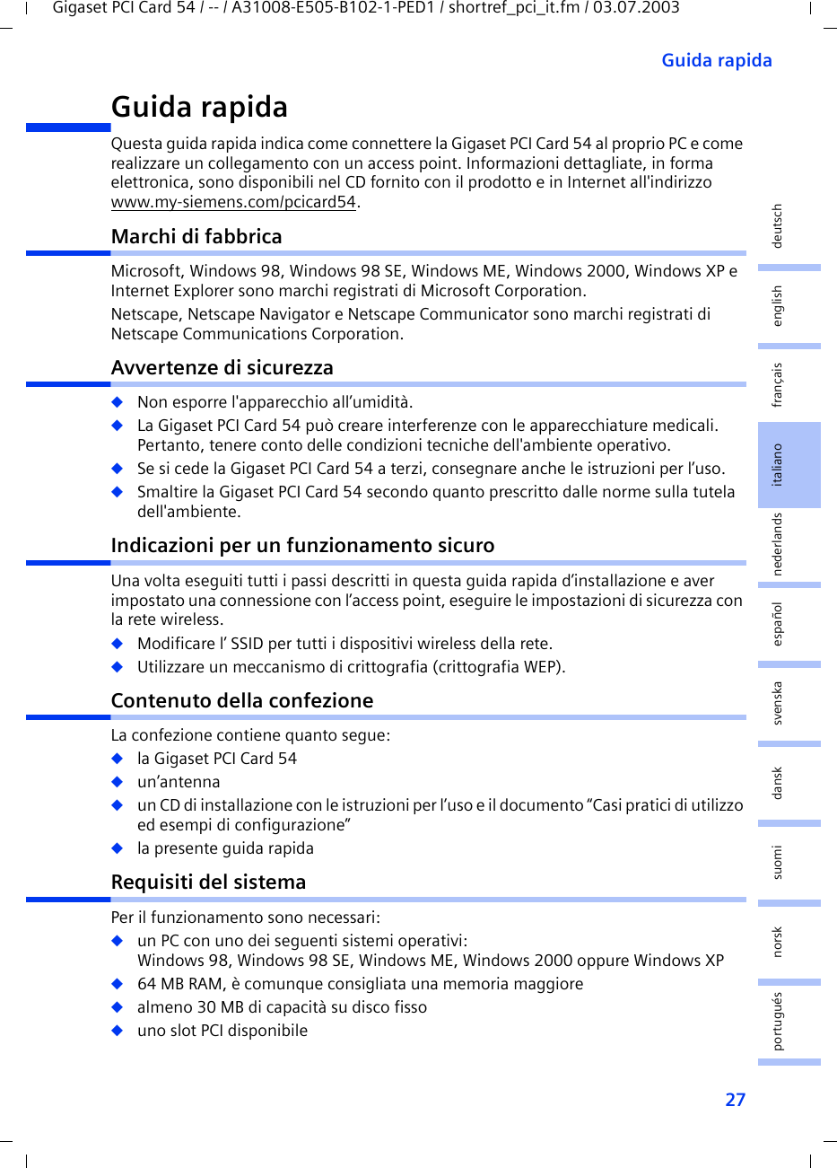 27Guida rapidaGigaset PCI Card 54 / -- / A31008-E505-B102-1-PED1 / shortref_pci_it.fm / 03.07.2003deutschenglishfrançaisitalianonederlandsespañolsuomi dansk svenskanorskportuguésGuida rapidaQuesta guida rapida indica come connettere la Gigaset PCI Card 54 al proprio PC e come realizzare un collegamento con un access point. Informazioni dettagliate, in forma elettronica, sono disponibili nel CD fornito con il prodotto e in Internet all&apos;indirizzo www.my-siemens.com/pcicard54.Marchi di fabbricaMicrosoft, Windows 98, Windows 98 SE, Windows ME, Windows 2000, Windows XP e Internet Explorer sono marchi registrati di Microsoft Corporation.Netscape, Netscape Navigator e Netscape Communicator sono marchi registrati di Netscape Communications Corporation.Avvertenze di sicurezza◆Non esporre l&apos;apparecchio all’umidità.◆La Gigaset PCI Card 54 può creare interferenze con le apparecchiature medicali. Pertanto, tenere conto delle condizioni tecniche dell&apos;ambiente operativo.◆Se si cede la Gigaset PCI Card 54 a terzi, consegnare anche le istruzioni per l’uso.◆Smaltire la Gigaset PCI Card 54 secondo quanto prescritto dalle norme sulla tutela dell&apos;ambiente.Indicazioni per un funzionamento sicuroUna volta eseguiti tutti i passi descritti in questa guida rapida d’installazione e aver impostato una connessione con l’access point, eseguire le impostazioni di sicurezza con la rete wireless.◆Modificare l’ SSID per tutti i dispositivi wireless della rete.◆Utilizzare un meccanismo di crittografia (crittografia WEP).Contenuto della confezioneLa confezione contiene quanto segue:◆la Gigaset PCI Card 54◆un’antenna◆un CD di installazione con le istruzioni per l’uso e il documento “Casi pratici di utilizzo ed esempi di configurazione”◆la presente guida rapidaRequisiti del sistemaPer il funzionamento sono necessari: ◆un PC con uno dei seguenti sistemi operativi: Windows 98, Windows 98 SE, Windows ME, Windows 2000 oppure Windows XP◆64 MB RAM, è comunque consigliata una memoria maggiore◆almeno 30 MB di capacità su disco fisso◆uno slot PCI disponibile