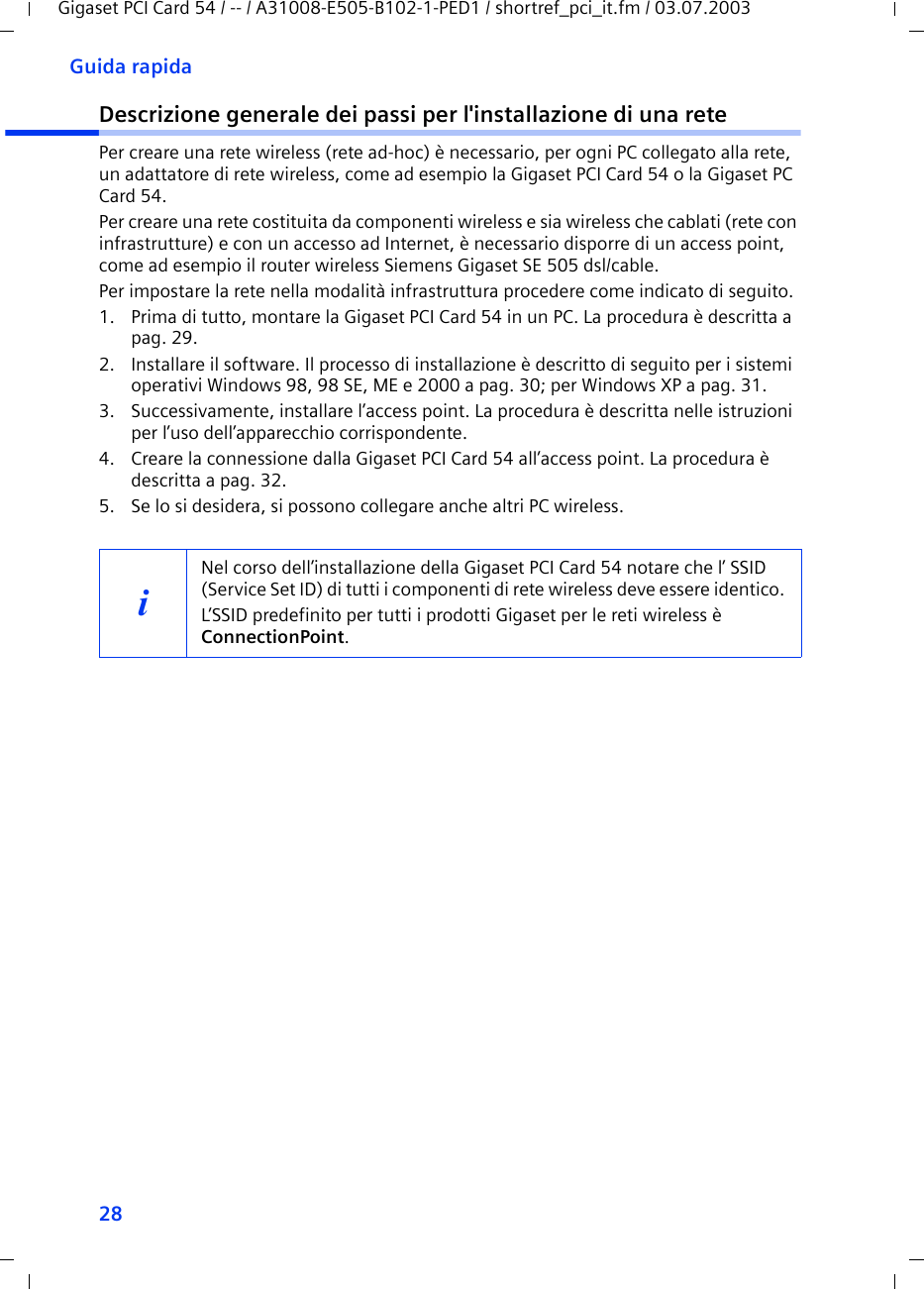 28Guida rapidaGigaset PCI Card 54 / -- / A31008-E505-B102-1-PED1 / shortref_pci_it.fm / 03.07.2003Descrizione generale dei passi per l&apos;installazione di una retePer creare una rete wireless (rete ad-hoc) è necessario, per ogni PC collegato alla rete, un adattatore di rete wireless, come ad esempio la Gigaset PCI Card 54 o la Gigaset PC Card 54.Per creare una rete costituita da componenti wireless e sia wireless che cablati (rete con infrastrutture) e con un accesso ad Internet, è necessario disporre di un access point, come ad esempio il router wireless Siemens Gigaset SE 505 dsl/cable.Per impostare la rete nella modalità infrastruttura procedere come indicato di seguito. 1. Prima di tutto, montare la Gigaset PCI Card 54 in un PC. La procedura è descritta a pag. 29.2. Installare il software. Il processo di installazione è descritto di seguito per i sistemi operativi Windows 98, 98 SE, ME e 2000 a pag. 30; per Windows XP a pag. 31.3. Successivamente, installare l’access point. La procedura è descritta nelle istruzioni per l’uso dell’apparecchio corrispondente.4. Creare la connessione dalla Gigaset PCI Card 54 all’access point. La procedura è descritta a pag. 32.5. Se lo si desidera, si possono collegare anche altri PC wireless. iNel corso dell’installazione della Gigaset PCI Card 54 notare che l’ SSID (Service Set ID) di tutti i componenti di rete wireless deve essere identico. L’SSID predefinito per tutti i prodotti Gigaset per le reti wireless è ConnectionPoint. 