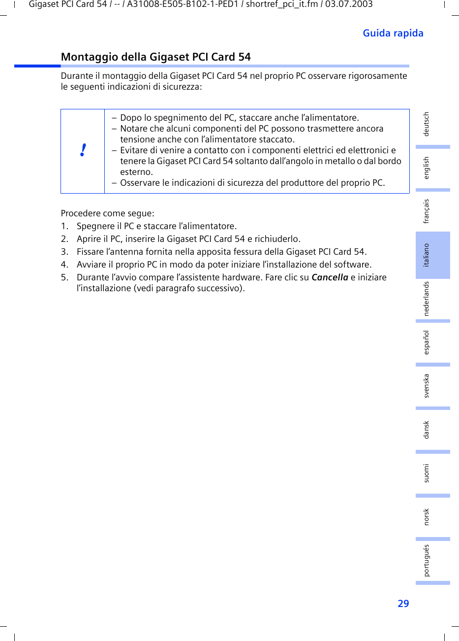 29Guida rapidaGigaset PCI Card 54 / -- / A31008-E505-B102-1-PED1 / shortref_pci_it.fm / 03.07.2003deutschenglishfrançaisitalianonederlandsespañolsuomi dansk svenskanorskportuguésMontaggio della Gigaset PCI Card 54Durante il montaggio della Gigaset PCI Card 54 nel proprio PC osservare rigorosamente le seguenti indicazioni di sicurezza:Procedere come segue:1. Spegnere il PC e staccare l’alimentatore.2. Aprire il PC, inserire la Gigaset PCI Card 54 e richiuderlo.3. Fissare l’antenna fornita nella apposita fessura della Gigaset PCI Card 54.4. Avviare il proprio PC in modo da poter iniziare l’installazione del software.5. Durante l’avvio compare l’assistente hardware. Fare clic su Cancella e iniziare l’installazione (vedi paragrafo successivo).!– Dopo lo spegnimento del PC, staccare anche l’alimentatore.– Notare che alcuni componenti del PC possono trasmettere ancora tensione anche con l’alimentatore staccato.– Evitare di venire a contatto con i componenti elettrici ed elettronici e tenere la Gigaset PCI Card 54 soltanto dall’angolo in metallo o dal bordo esterno. – Osservare le indicazioni di sicurezza del produttore del proprio PC.