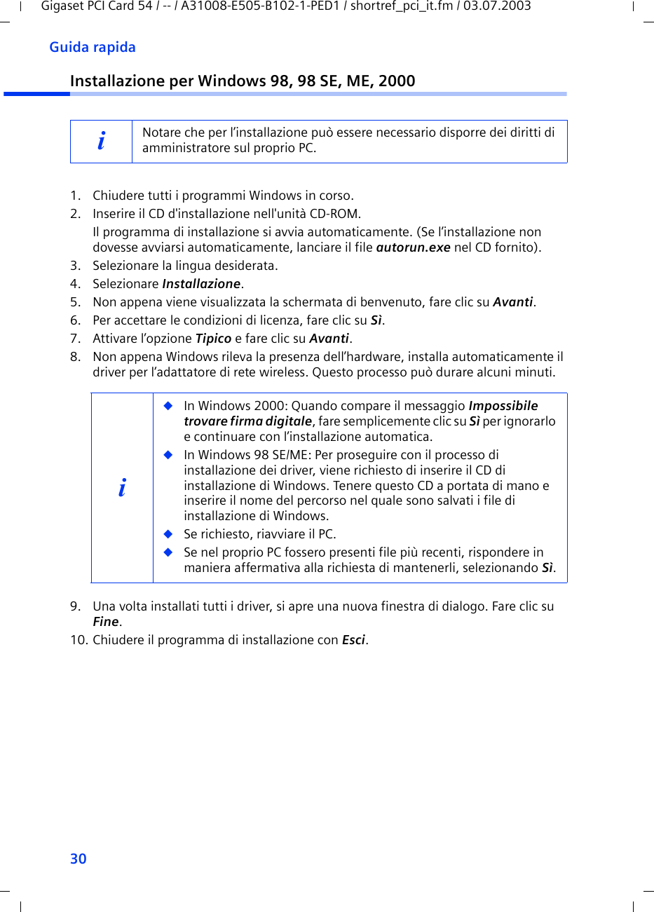 30Guida rapidaGigaset PCI Card 54 / -- / A31008-E505-B102-1-PED1 / shortref_pci_it.fm / 03.07.2003Installazione per Windows 98, 98 SE, ME, 20001. Chiudere tutti i programmi Windows in corso.2. Inserire il CD d&apos;installazione nell&apos;unità CD-ROM.Il programma di installazione si avvia automaticamente. (Se l’installazione non dovesse avviarsi automaticamente, lanciare il file autorun.exe nel CD fornito).3. Selezionare la lingua desiderata.4. Selezionare Installazione.5. Non appena viene visualizzata la schermata di benvenuto, fare clic su Avanti.6. Per accettare le condizioni di licenza, fare clic su Sì.7. Attivare l’opzione Tipico e fare clic su Avanti.8. Non appena Windows rileva la presenza dell’hardware, installa automaticamente il driver per l’adattatore di rete wireless. Questo processo può durare alcuni minuti.9. Una volta installati tutti i driver, si apre una nuova finestra di dialogo. Fare clic su Fine.10. Chiudere il programma di installazione con Esci.iNotare che per l’installazione può essere necessario disporre dei diritti di amministratore sul proprio PC. i◆In Windows 2000: Quando compare il messaggio Impossibile trovare firma digitale, fare semplicemente clic su Sì per ignorarlo e continuare con l’installazione automatica. ◆In Windows 98 SE/ME: Per proseguire con il processo di installazione dei driver, viene richiesto di inserire il CD di installazione di Windows. Tenere questo CD a portata di mano e inserire il nome del percorso nel quale sono salvati i file di installazione di Windows.◆Se richiesto, riavviare il PC.◆Se nel proprio PC fossero presenti file più recenti, rispondere in maniera affermativa alla richiesta di mantenerli, selezionando Sì.