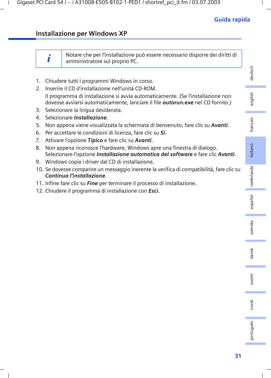31Guida rapidaGigaset PCI Card 54 / -- / A31008-E505-B102-1-PED1 / shortref_pci_it.fm / 03.07.2003deutschenglishfrançaisitalianonederlandsespañolsuomi dansk svenskanorskportuguésInstallazione per Windows XP1. Chiudere tutti i programmi Windows in corso.2. Inserire il CD d&apos;installazione nell&apos;unità CD-ROM.Il programma di installazione si avvia automaticamente. (Se l’installazione non dovesse avviarsi automaticamente, lanciare il file autorun.exe nel CD fornito.)3. Selezionare la lingua desiderata.4. Selezionare Installazione.5. Non appena viene visualizzata la schermata di benvenuto, fare clic su Avanti.6. Per accettare le condizioni di licenza, fare clic su Sì.7. Attivare l’opzione Tipico e fare clic su Avanti.8. Non appena riconosce l’hardware, Windows apre una finestra di dialogo. Selezionare l’opzione Installazione automatica del software e fare clic Avanti.9. Windows copia i driver dal CD di installazione.10. Se dovesse comparire un messaggio inerente la verifica di compatibilità, fare clic su Continua l’installazione.11. Infine fare clic su Fine per terminare il processo di installazione.12. Chiudere il programma di installazione con Esci.iNotare che per l’installazione può essere necessario disporre dei diritti di amministratore sul proprio PC. 