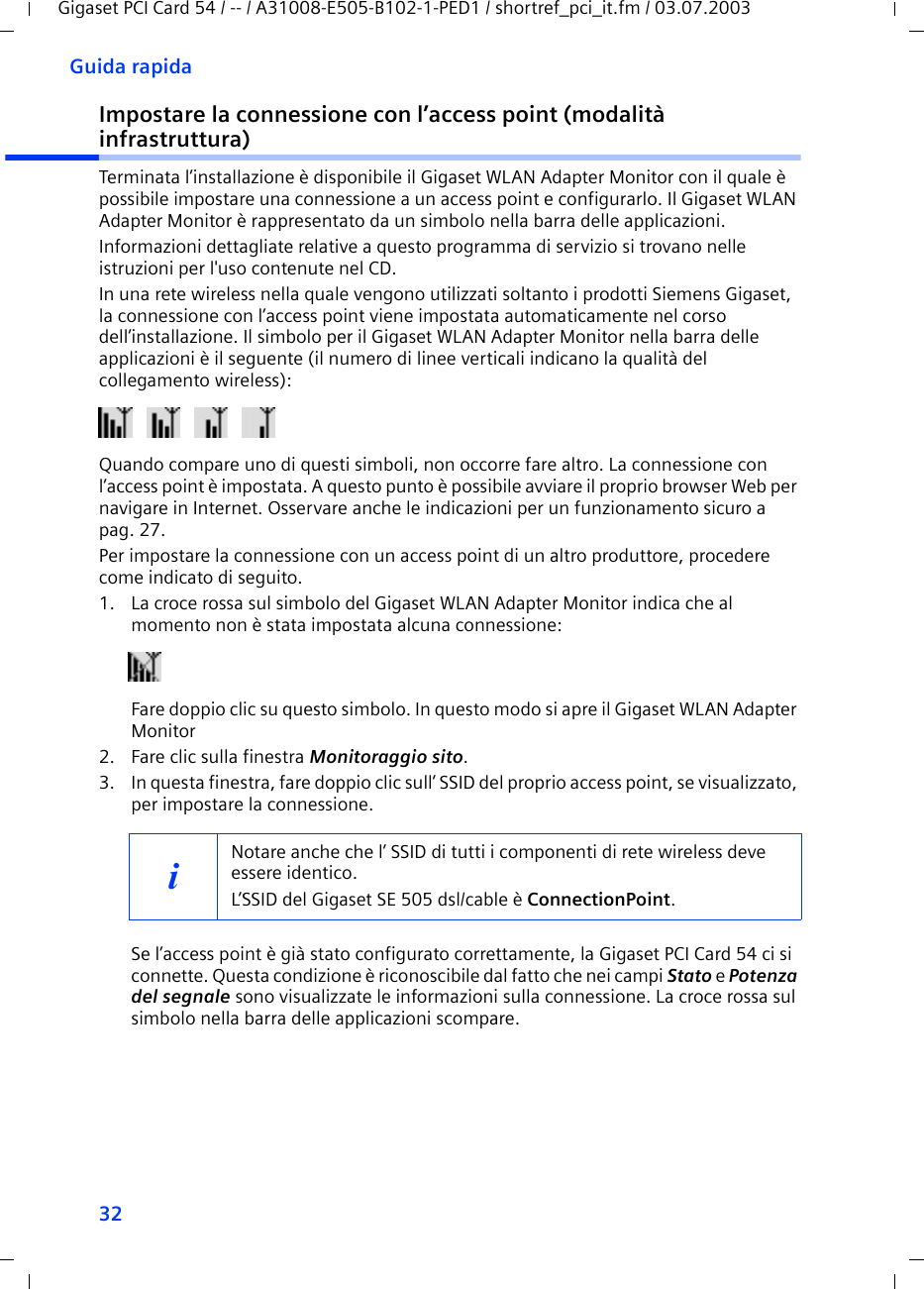 32Guida rapidaGigaset PCI Card 54 / -- / A31008-E505-B102-1-PED1 / shortref_pci_it.fm / 03.07.2003Impostare la connessione con l’access point (modalità infrastruttura)Terminata l’installazione è disponibile il Gigaset WLAN Adapter Monitor con il quale è possibile impostare una connessione a un access point e configurarlo. Il Gigaset WLAN Adapter Monitor è rappresentato da un simbolo nella barra delle applicazioni.Informazioni dettagliate relative a questo programma di servizio si trovano nelle istruzioni per l&apos;uso contenute nel CD.In una rete wireless nella quale vengono utilizzati soltanto i prodotti Siemens Gigaset, la connessione con l’access point viene impostata automaticamente nel corso dell’installazione. Il simbolo per il Gigaset WLAN Adapter Monitor nella barra delle applicazioni è il seguente (il numero di linee verticali indicano la qualità del collegamento wireless): Quando compare uno di questi simboli, non occorre fare altro. La connessione con l’access point è impostata. A questo punto è possibile avviare il proprio browser Web per navigare in Internet. Osservare anche le indicazioni per un funzionamento sicuro a pag. 27.Per impostare la connessione con un access point di un altro produttore, procedere come indicato di seguito.1. La croce rossa sul simbolo del Gigaset WLAN Adapter Monitor indica che al momento non è stata impostata alcuna connessione:Fare doppio clic su questo simbolo. In questo modo si apre il Gigaset WLAN Adapter Monitor2. Fare clic sulla finestra Monitoraggio sito.3. In questa finestra, fare doppio clic sull’ SSID del proprio access point, se visualizzato, per impostare la connessione.Se l’access point è già stato configurato correttamente, la Gigaset PCI Card 54 ci si connette. Questa condizione è riconoscibile dal fatto che nei campi Stato e Potenza del segnale sono visualizzate le informazioni sulla connessione. La croce rossa sul simbolo nella barra delle applicazioni scompare.iNotare anche che l’ SSID di tutti i componenti di rete wireless deve essere identico. L’SSID del Gigaset SE 505 dsl/cable è ConnectionPoint. 