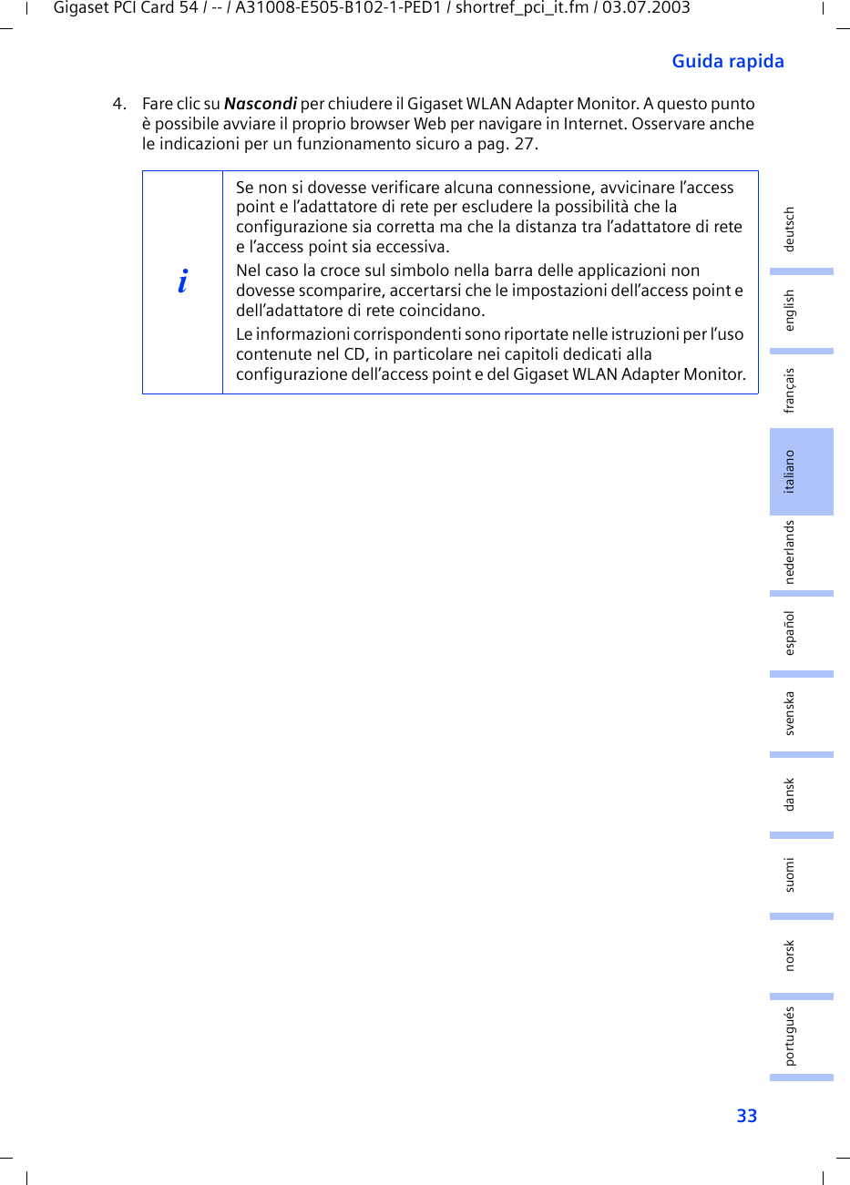 33Guida rapidaGigaset PCI Card 54 / -- / A31008-E505-B102-1-PED1 / shortref_pci_it.fm / 03.07.2003deutschenglishfrançaisitalianonederlandsespañolsuomi dansk svenskanorskportugués4. Fare clic su Nascondi per chiudere il Gigaset WLAN Adapter Monitor. A questo punto è possibile avviare il proprio browser Web per navigare in Internet. Osservare anche le indicazioni per un funzionamento sicuro a pag. 27.iSe non si dovesse verificare alcuna connessione, avvicinare l’access point e l’adattatore di rete per escludere la possibilità che la configurazione sia corretta ma che la distanza tra l’adattatore di rete e l’access point sia eccessiva.Nel caso la croce sul simbolo nella barra delle applicazioni non dovesse scomparire, accertarsi che le impostazioni dell’access point e dell’adattatore di rete coincidano.Le informazioni corrispondenti sono riportate nelle istruzioni per l’uso contenute nel CD, in particolare nei capitoli dedicati alla configurazione dell’access point e del Gigaset WLAN Adapter Monitor.