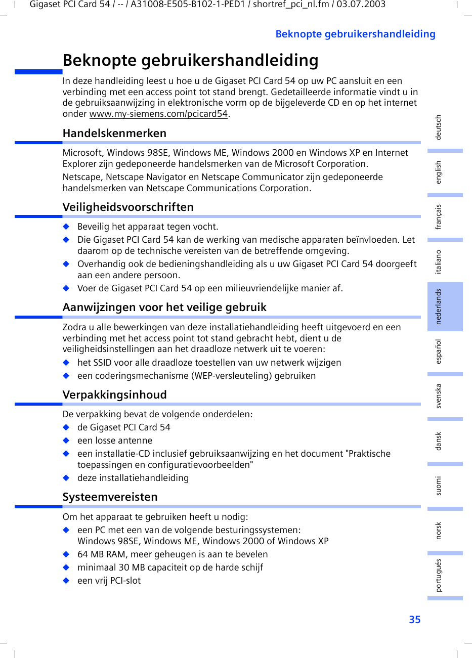35Beknopte gebruikershandleidingGigaset PCI Card 54 / -- / A31008-E505-B102-1-PED1 / shortref_pci_nl.fm / 03.07.2003deutschenglishfrançaisitalianonederlandsespañolsuomi dansk svenskanorskportuguésBeknopte gebruikershandleidingIn deze handleiding leest u hoe u de Gigaset PCI Card 54 op uw PC aansluit en een verbinding met een access point tot stand brengt. Gedetailleerde informatie vindt u in de gebruiksaanwijzing in elektronische vorm op de bijgeleverde CD en op het internet onder www.my-siemens.com/pcicard54.HandelskenmerkenMicrosoft, Windows 98SE, Windows ME, Windows 2000 en Windows XP en Internet Explorer zijn gedeponeerde handelsmerken van de Microsoft Corporation.Netscape, Netscape Navigator en Netscape Communicator zijn gedeponeerde handelsmerken van Netscape Communications Corporation.Veiligheidsvoorschriften◆Beveilig het apparaat tegen vocht.◆Die Gigaset PCI Card 54 kan de werking van medische apparaten beïnvloeden. Let daarom op de technische vereisten van de betreffende omgeving.◆Overhandig ook de bedieningshandleiding als u uw Gigaset PCI Card 54 doorgeeft aan een andere persoon.◆Voer de Gigaset PCI Card 54 op een milieuvriendelijke manier af.Aanwijzingen voor het veilige gebruikZodra u alle bewerkingen van deze installatiehandleiding heeft uitgevoerd en een verbinding met het access point tot stand gebracht hebt, dient u de veiligheidsinstellingen aan het draadloze netwerk uit te voeren:◆het SSID voor alle draadloze toestellen van uw netwerk wijzigen◆een coderingsmechanisme (WEP-versleuteling) gebruikenVerpakkingsinhoudDe verpakking bevat de volgende onderdelen:◆de Gigaset PCI Card 54◆een losse antenne◆een installatie-CD inclusief gebruiksaanwijzing en het document &quot;Praktische toepassingen en configuratievoorbeelden&quot;◆deze installatiehandleidingSysteemvereistenOm het apparaat te gebruiken heeft u nodig: ◆een PC met een van de volgende besturingssystemen: Windows 98SE, Windows ME, Windows 2000 of Windows XP◆64 MB RAM, meer geheugen is aan te bevelen◆minimaal 30 MB capaciteit op de harde schijf◆een vrij PCI-slot