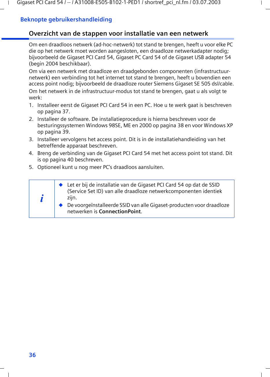36Beknopte gebruikershandleidingGigaset PCI Card 54 / -- / A31008-E505-B102-1-PED1 / shortref_pci_nl.fm / 03.07.2003Overzicht van de stappen voor installatie van een netwerkOm een draadloos netwerk (ad-hoc-netwerk) tot stand te brengen, heeft u voor elke PC die op het netwerk moet worden aangesloten, een draadloze netwerkadapter nodig; bijvoorbeeld de Gigaset PCI Card 54, Gigaset PC Card 54 of de Gigaset USB adapter 54 (begin 2004 beschikbaar).Om via een netwerk met draadloze en draadgebonden componenten (infrastructuur-netwerk) een verbinding tot het internet tot stand te brengen, heeft u bovendien een access point nodig; bijvoorbeeld de draadloze router Siemens Gigaset SE 505 dsl/cable.Om het netwerk in de infrastructuur-modus tot stand te brengen, gaat u als volgt te werk:1. Installeer eerst de Gigaset PCI Card 54 in een PC. Hoe u te werk gaat is beschreven op pagina 37.2. Installeer de software. De installatieprocedure is hierna beschreven voor de besturingssystemen Windows 98SE, ME en 2000 op pagina 38 en voor Windows XP op pagina 39. 3. Installeer vervolgens het access point. Dit is in de installatiehandleiding van het betreffende apparaat beschreven.4. Breng de verbinding van de Gigaset PCI Card 54 met het access point tot stand. Dit is op pagina 40 beschreven.5. Optioneel kunt u nog meer PC’s draadloos aansluiten. i◆Let er bij de installatie van de Gigaset PCI Card 54 op dat de SSID (Service Set ID) van alle draadloze netwerkcomponenten identiek zijn. ◆De voorgeïnstalleerde SSID van alle Gigaset-producten voor draadloze netwerken is ConnectionPoint. 