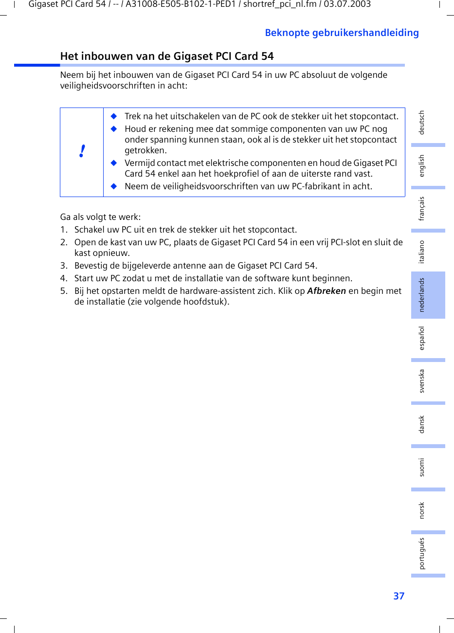 37Beknopte gebruikershandleidingGigaset PCI Card 54 / -- / A31008-E505-B102-1-PED1 / shortref_pci_nl.fm / 03.07.2003deutschenglishfrançaisitalianonederlandsespañolsuomi dansk svenskanorskportuguésHet inbouwen van de Gigaset PCI Card 54Neem bij het inbouwen van de Gigaset PCI Card 54 in uw PC absoluut de volgende veiligheidsvoorschriften in acht:Ga als volgt te werk:1. Schakel uw PC uit en trek de stekker uit het stopcontact.2. Open de kast van uw PC, plaats de Gigaset PCI Card 54 in een vrij PCI-slot en sluit de kast opnieuw.3. Bevestig de bijgeleverde antenne aan de Gigaset PCI Card 54.4. Start uw PC zodat u met de installatie van de software kunt beginnen.5. Bij het opstarten meldt de hardware-assistent zich. Klik op Afbreken en begin met de installatie (zie volgende hoofdstuk).!◆Trek na het uitschakelen van de PC ook de stekker uit het stopcontact.◆Houd er rekening mee dat sommige componenten van uw PC nog onder spanning kunnen staan, ook al is de stekker uit het stopcontact getrokken.◆Vermijd contact met elektrische componenten en houd de Gigaset PCI Card 54 enkel aan het hoekprofiel of aan de uiterste rand vast. ◆Neem de veiligheidsvoorschriften van uw PC-fabrikant in acht.