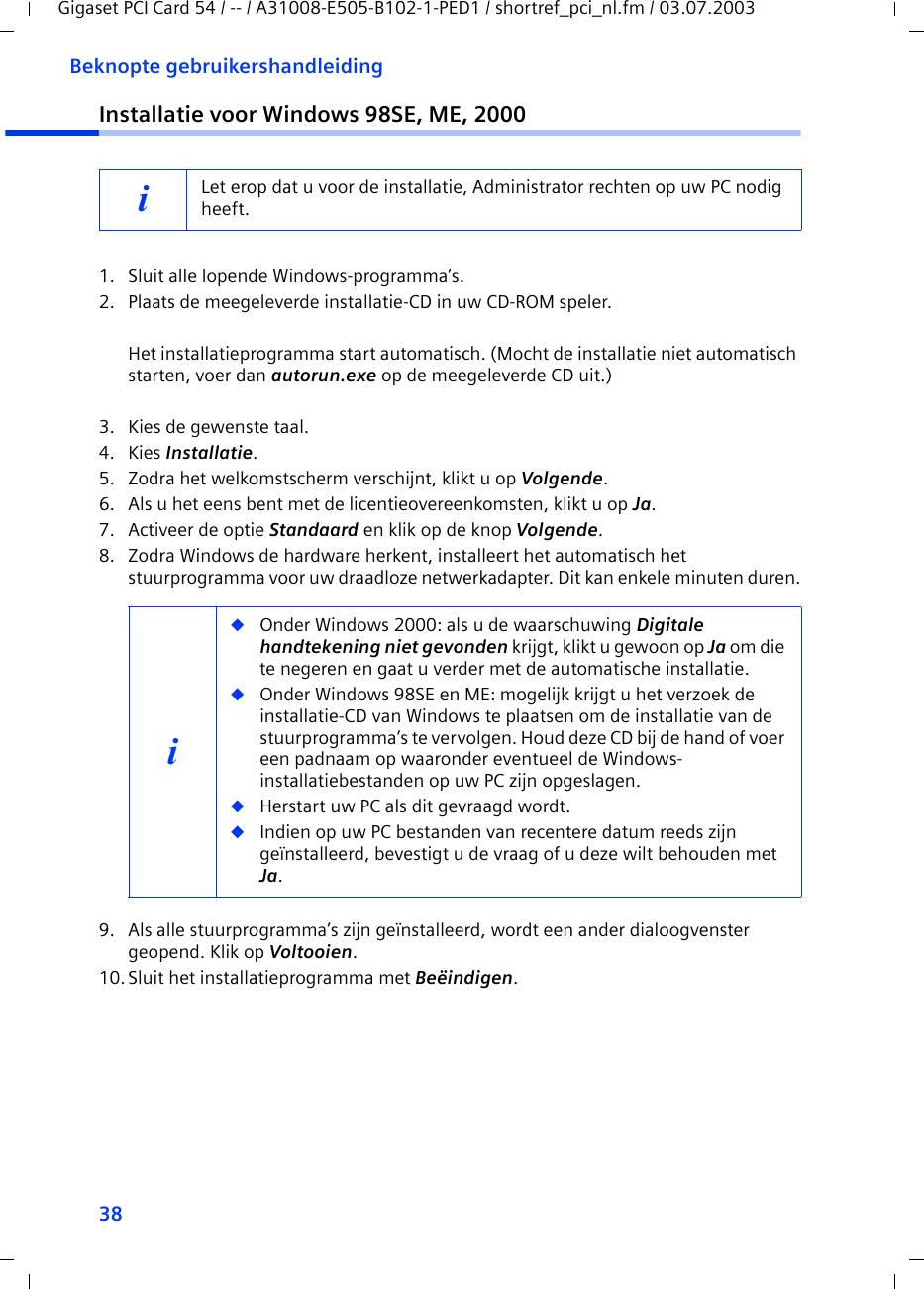 38Beknopte gebruikershandleidingGigaset PCI Card 54 / -- / A31008-E505-B102-1-PED1 / shortref_pci_nl.fm / 03.07.2003Installatie voor Windows 98SE, ME, 20001. Sluit alle lopende Windows-programma’s.2. Plaats de meegeleverde installatie-CD in uw CD-ROM speler.Het installatieprogramma start automatisch. (Mocht de installatie niet automatisch starten, voer dan autorun.exe op de meegeleverde CD uit.)3. Kies de gewenste taal.4. Kies Installatie.5. Zodra het welkomstscherm verschijnt, klikt u op Volgende.6. Als u het eens bent met de licentieovereenkomsten, klikt u op Ja.7. Activeer de optie Standaard en klik op de knop Volgende.8. Zodra Windows de hardware herkent, installeert het automatisch het stuurprogramma voor uw draadloze netwerkadapter. Dit kan enkele minuten duren.9. Als alle stuurprogramma’s zijn geïnstalleerd, wordt een ander dialoogvenster geopend. Klik op Voltooien.10.Sluit het installatieprogramma met Beëindigen.iLet erop dat u voor de installatie, Administrator rechten op uw PC nodig heeft.i◆Onder Windows 2000: als u de waarschuwing Digitale handtekening niet gevonden krijgt, klikt u gewoon op Ja om die te negeren en gaat u verder met de automatische installatie. ◆Onder Windows 98SE en ME: mogelijk krijgt u het verzoek de installatie-CD van Windows te plaatsen om de installatie van de stuurprogramma’s te vervolgen. Houd deze CD bij de hand of voer een padnaam op waaronder eventueel de Windows-installatiebestanden op uw PC zijn opgeslagen.◆Herstart uw PC als dit gevraagd wordt.◆Indien op uw PC bestanden van recentere datum reeds zijn geïnstalleerd, bevestigt u de vraag of u deze wilt behouden met Ja.