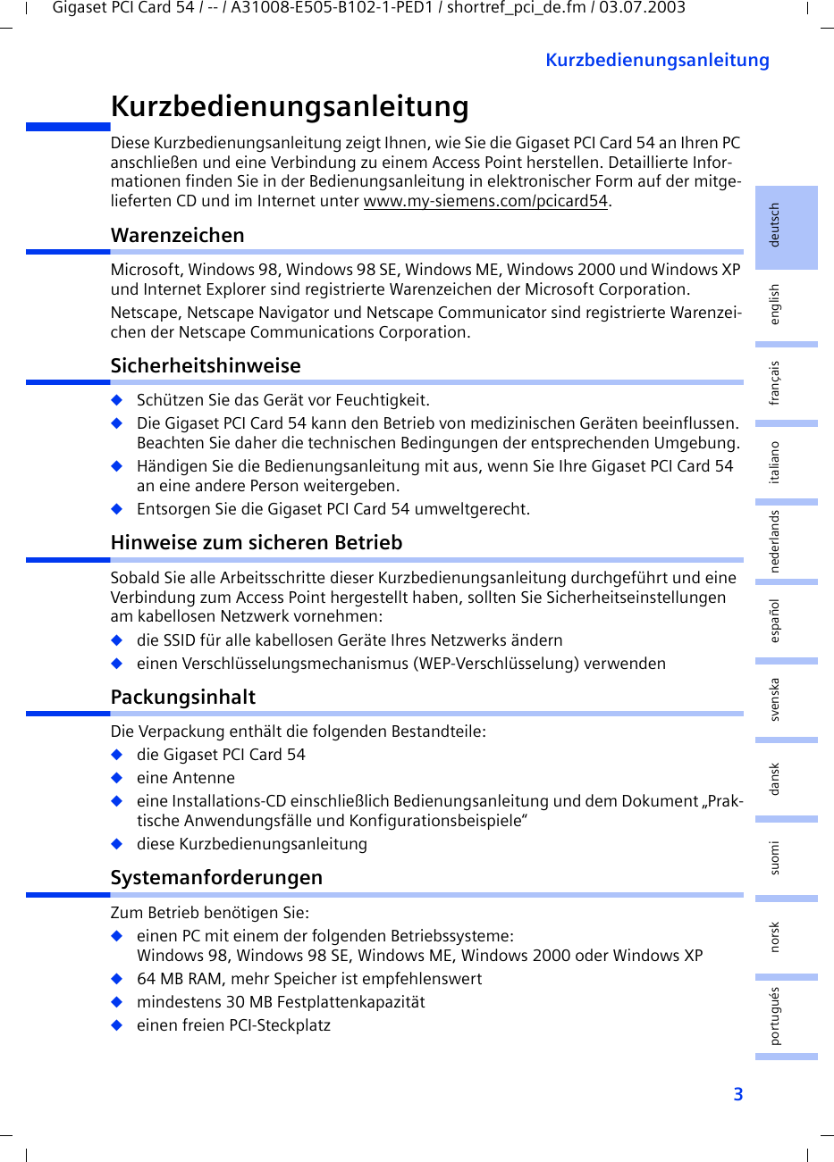 3KurzbedienungsanleitungGigaset PCI Card 54 / -- / A31008-E505-B102-1-PED1 / shortref_pci_de.fm / 03.07.2003deutschenglishfrançaisitalianonederlandsespañolsuomi dansk svenskanorskportuguésKurzbedienungsanleitungDiese Kurzbedienungsanleitung zeigt Ihnen, wie Sie die Gigaset PCI Card 54 an Ihren PC anschließen und eine Verbindung zu einem Access Point herstellen. Detaillierte Infor-mationen finden Sie in der Bedienungsanleitung in elektronischer Form auf der mitge-lieferten CD und im Internet unter www.my-siemens.com/pcicard54.WarenzeichenMicrosoft, Windows 98, Windows 98 SE, Windows ME, Windows 2000 und Windows XP und Internet Explorer sind registrierte Warenzeichen der Microsoft Corporation.Netscape, Netscape Navigator und Netscape Communicator sind registrierte Warenzei-chen der Netscape Communications Corporation.Sicherheitshinweise◆Schützen Sie das Gerät vor Feuchtigkeit.◆Die Gigaset PCI Card 54 kann den Betrieb von medizinischen Geräten beeinflussen. Beachten Sie daher die technischen Bedingungen der entsprechenden Umgebung.◆Händigen Sie die Bedienungsanleitung mit aus, wenn Sie Ihre Gigaset PCI Card 54 an eine andere Person weitergeben.◆Entsorgen Sie die Gigaset PCI Card 54 umweltgerecht.Hinweise zum sicheren BetriebSobald Sie alle Arbeitsschritte dieser Kurzbedienungsanleitung durchgeführt und eine Verbindung zum Access Point hergestellt haben, sollten Sie Sicherheitseinstellungen am kabellosen Netzwerk vornehmen:◆die SSID für alle kabellosen Geräte Ihres Netzwerks ändern◆einen Verschlüsselungsmechanismus (WEP-Verschlüsselung) verwendenPackungsinhaltDie Verpackung enthält die folgenden Bestandteile:◆die Gigaset PCI Card 54◆eine Antenne◆eine Installations-CD einschließlich Bedienungsanleitung und dem Dokument „Prak-tische Anwendungsfälle und Konfigurationsbeispiele“◆diese KurzbedienungsanleitungSystemanforderungenZum Betrieb benötigen Sie: ◆einen PC mit einem der folgenden Betriebssysteme: Windows 98, Windows 98 SE, Windows ME, Windows 2000 oder Windows XP◆64 MB RAM, mehr Speicher ist empfehlenswert◆mindestens 30 MB Festplattenkapazität◆einen freien PCI-Steckplatz
