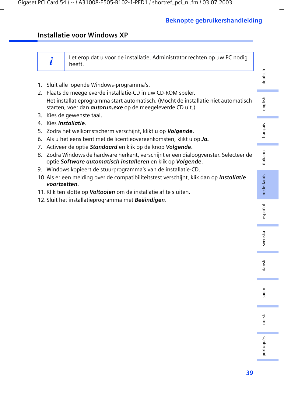 39Beknopte gebruikershandleidingGigaset PCI Card 54 / -- / A31008-E505-B102-1-PED1 / shortref_pci_nl.fm / 03.07.2003deutschenglishfrançaisitalianonederlandsespañolsuomi dansk svenskanorskportuguésInstallatie voor Windows XP1. Sluit alle lopende Windows-programma’s.2. Plaats de meegeleverde installatie-CD in uw CD-ROM speler.Het installatieprogramma start automatisch. (Mocht de installatie niet automatisch starten, voer dan autorun.exe op de meegeleverde CD uit.)3. Kies de gewenste taal.4. Kies Installatie.5. Zodra het welkomstscherm verschijnt, klikt u op Volgende.6. Als u het eens bent met de licentieovereenkomsten, klikt u op Ja.7. Activeer de optie Standaard en klik op de knop Volgende.8. Zodra Windows de hardware herkent, verschijnt er een dialoogvenster. Selecteer de optie Software automatisch installeren en klik op Volgende.9. Windows kopieert de stuurprogramma’s van de installatie-CD.10.Als er een melding over de compatibiliteitstest verschijnt, klik dan op Installatie voortzetten.11. Klik ten slotte op Voltooien om de installatie af te sluiten.12.Sluit het installatieprogramma met Beëindigen.iLet erop dat u voor de installatie, Administrator rechten op uw PC nodig heeft.