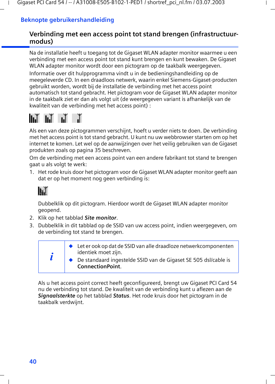 40Beknopte gebruikershandleidingGigaset PCI Card 54 / -- / A31008-E505-B102-1-PED1 / shortref_pci_nl.fm / 03.07.2003Verbinding met een access point tot stand brengen (infrastructuur-modus)Na de installatie heeft u toegang tot de Gigaset WLAN adapter monitor waarmee u een verbinding met een access point tot stand kunt brengen en kunt bewaken. De Gigaset WLAN adapter monitor wordt door een pictogram op de taakbalk weergegeven.Informatie over dit hulpprogramma vindt u in de bedieningshandleiding op de meegeleverde CD. In een draadloos netwerk, waarin enkel Siemens-Gigaset-producten gebruikt worden, wordt bij de installatie de verbinding met het access point automatisch tot stand gebracht. Het pictogram voor de Gigaset WLAN adapter monitor in de taakbalk ziet er dan als volgt uit (de weergegeven variant is afhankelijk van de kwaliteit van de verbinding met het access point) :Als een van deze pictogrammen verschijnt, hoeft u verder niets te doen. De verbinding met het access point is tot stand gebracht. U kunt nu uw webbrowser starten om op het internet te komen. Let wel op de aanwijzingen over het veilig gebruiken van de Gigaset produkten zoals op pagina 35 beschreven.Om de verbinding met een access point van een andere fabrikant tot stand te brengen gaat u als volgt te werk:1. Het rode kruis door het pictogram voor de Gigaset WLAN adapter monitor geeft aan dat er op het moment nog geen verbinding is:Dubbelklik op dit pictogram. Hierdoor wordt de Gigaset WLAN adapter monitor geopend.2. Klik op het tabblad Site monitor.3. Dubbelklik in dit tabblad op de SSID van uw access point, indien weergegeven, om de verbinding tot stand te brengen.Als u het access point correct heeft geconfigureerd, brengt uw Gigaset PCI Card 54 nu de verbinding tot stand. De kwaliteit van de verbinding kunt u aflezen aan de Signaalsterkte op het tabblad Status. Het rode kruis door het pictogram in de taakbalk verdwijnt.i◆Let er ook op dat de SSID van alle draadloze netwerkcomponenten identiek moet zijn. ◆De standaard ingestelde SSID van de Gigaset SE 505 dsl/cable is ConnectionPoint. 