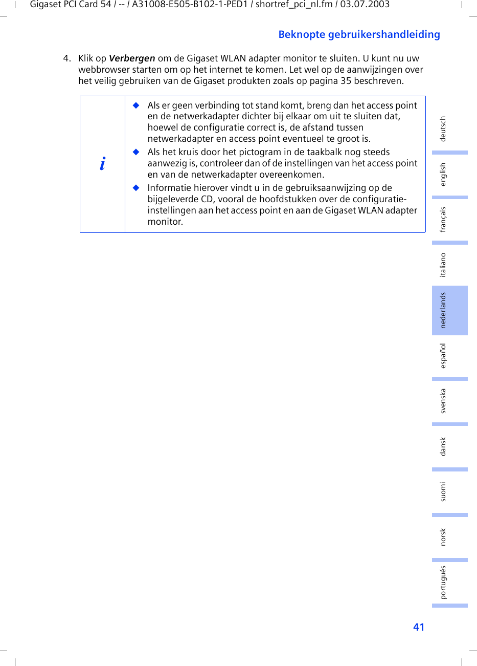 41Beknopte gebruikershandleidingGigaset PCI Card 54 / -- / A31008-E505-B102-1-PED1 / shortref_pci_nl.fm / 03.07.2003deutschenglishfrançaisitalianonederlandsespañolsuomi dansk svenskanorskportugués4. Klik op Verbergen om de Gigaset WLAN adapter monitor te sluiten. U kunt nu uw webbrowser starten om op het internet te komen. Let wel op de aanwijzingen over het veilig gebruiken van de Gigaset produkten zoals op pagina 35 beschreven.i◆Als er geen verbinding tot stand komt, breng dan het access point en de netwerkadapter dichter bij elkaar om uit te sluiten dat, hoewel de configuratie correct is, de afstand tussen netwerkadapter en access point eventueel te groot is.◆Als het kruis door het pictogram in de taakbalk nog steeds aanwezig is, controleer dan of de instellingen van het access point en van de netwerkadapter overeenkomen.◆Informatie hierover vindt u in de gebruiksaanwijzing op de bijgeleverde CD, vooral de hoofdstukken over de configuratie-instellingen aan het access point en aan de Gigaset WLAN adapter monitor.