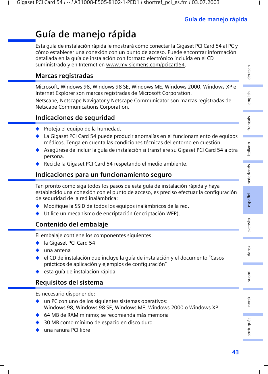 43Guía de manejo rápidaGigaset PCI Card 54 / -- / A31008-E505-B102-1-PED1 / shortref_pci_es.fm / 03.07.2003deutschenglishfrançaisitalianonederlandsespañolsuomi dansk svenskanorskportuguésGuía de manejo rápida Esta guía de instalación rápida le mostrará cómo conectar la Gigaset PCI Card 54 al PC y cómo establecer una conexión con un punto de acceso. Puede encontrar información detallada en la guía de instalación con formato electrónico incluida en el CD suministrado y en Internet en www.my-siemens.com/pcicard54.Marcas registradasMicrosoft, Windows 98, Windows 98 SE, Windows ME, Windows 2000, Windows XP e Internet Explorer son marcas registradas de Microsoft Corporation.Netscape, Netscape Navigator y Netscape Communicator son marcas registradas de Netscape Communications Corporation.Indicaciones de seguridad◆Proteja el equipo de la humedad.◆La Gigaset PCI Card 54 puede producir anomalías en el funcionamiento de equipos médicos. Tenga en cuenta las condiciones técnicas del entorno en cuestión.◆Asegúrese de incluir la guía de instalación si transfiere su Gigaset PCI Card 54 a otra persona.◆Recicle la Gigaset PCI Card 54 respetando el medio ambiente.Indicaciones para un funcionamiento seguroTan pronto como siga todos los pasos de esta guía de instalación rápida y haya establecido una conexión con el punto de acceso, es preciso efectuar la configuración de seguridad de la red inalámbrica:◆Modifique la SSID de todos los equipos inalámbricos de la red.◆Utilice un mecanismo de encriptación (encriptación WEP).Contenido del embalajeEl embalaje contiene los componentes siguientes:◆la Gigaset PCI Card 54◆una antena◆el CD de instalación que incluye la guía de instalación y el documento “Casos prácticos de aplicación y ejemplos de configuración”◆esta guía de instalación rápidaRequisitos del sistemaEs necesario disponer de: ◆un PC con uno de los siguientes sistemas operativos: Windows 98, Windows 98 SE, Windows ME, Windows 2000 o Windows XP◆64 MB de RAM mínimo; se recomienda más memoria◆30 MB como mínimo de espacio en disco duro◆una ranura PCI libre