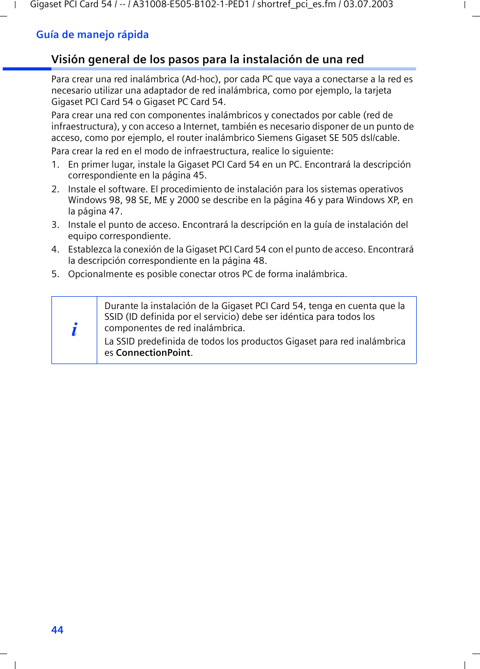 44Guía de manejo rápidaGigaset PCI Card 54 / -- / A31008-E505-B102-1-PED1 / shortref_pci_es.fm / 03.07.2003Visión general de los pasos para la instalación de una redPara crear una red inalámbrica (Ad-hoc), por cada PC que vaya a conectarse a la red es necesario utilizar una adaptador de red inalámbrica, como por ejemplo, la tarjeta Gigaset PCI Card 54 o Gigaset PC Card 54.Para crear una red con componentes inalámbricos y conectados por cable (red de infraestructura), y con acceso a Internet, también es necesario disponer de un punto de acceso, como por ejemplo, el router inalámbrico Siemens Gigaset SE 505 dsl/cable.Para crear la red en el modo de infraestructura, realice lo siguiente:1. En primer lugar, instale la Gigaset PCI Card 54 en un PC. Encontrará la descripción correspondiente en la página 45.2. Instale el software. El procedimiento de instalación para los sistemas operativos Windows 98, 98 SE, ME y 2000 se describe en la página 46 y para Windows XP, en la página 47.3. Instale el punto de acceso. Encontrará la descripción en la guía de instalación del equipo correspondiente.4. Establezca la conexión de la Gigaset PCI Card 54 con el punto de acceso. Encontrará la descripción correspondiente en la página 48.5. Opcionalmente es posible conectar otros PC de forma inalámbrica. iDurante la instalación de la Gigaset PCI Card 54, tenga en cuenta que la SSID (ID definida por el servicio) debe ser idéntica para todos los componentes de red inalámbrica. La SSID predefinida de todos los productos Gigaset para red inalámbrica es ConnectionPoint. 