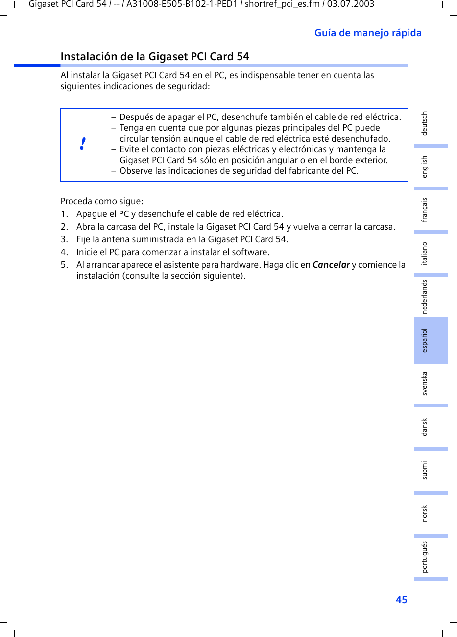 45Guía de manejo rápidaGigaset PCI Card 54 / -- / A31008-E505-B102-1-PED1 / shortref_pci_es.fm / 03.07.2003deutschenglishfrançaisitalianonederlandsespañolsuomi dansk svenskanorskportuguésInstalación de la Gigaset PCI Card 54Al instalar la Gigaset PCI Card 54 en el PC, es indispensable tener en cuenta las siguientes indicaciones de seguridad:Proceda como sigue:1. Apague el PC y desenchufe el cable de red eléctrica.2. Abra la carcasa del PC, instale la Gigaset PCI Card 54 y vuelva a cerrar la carcasa.3. Fije la antena suministrada en la Gigaset PCI Card 54.4. Inicie el PC para comenzar a instalar el software.5. Al arrancar aparece el asistente para hardware. Haga clic en Cancelar y comience la instalación (consulte la sección siguiente).!– Después de apagar el PC, desenchufe también el cable de red eléctrica.– Tenga en cuenta que por algunas piezas principales del PC puede circular tensión aunque el cable de red eléctrica esté desenchufado.– Evite el contacto con piezas eléctricas y electrónicas y mantenga la Gigaset PCI Card 54 sólo en posición angular o en el borde exterior. – Observe las indicaciones de seguridad del fabricante del PC.
