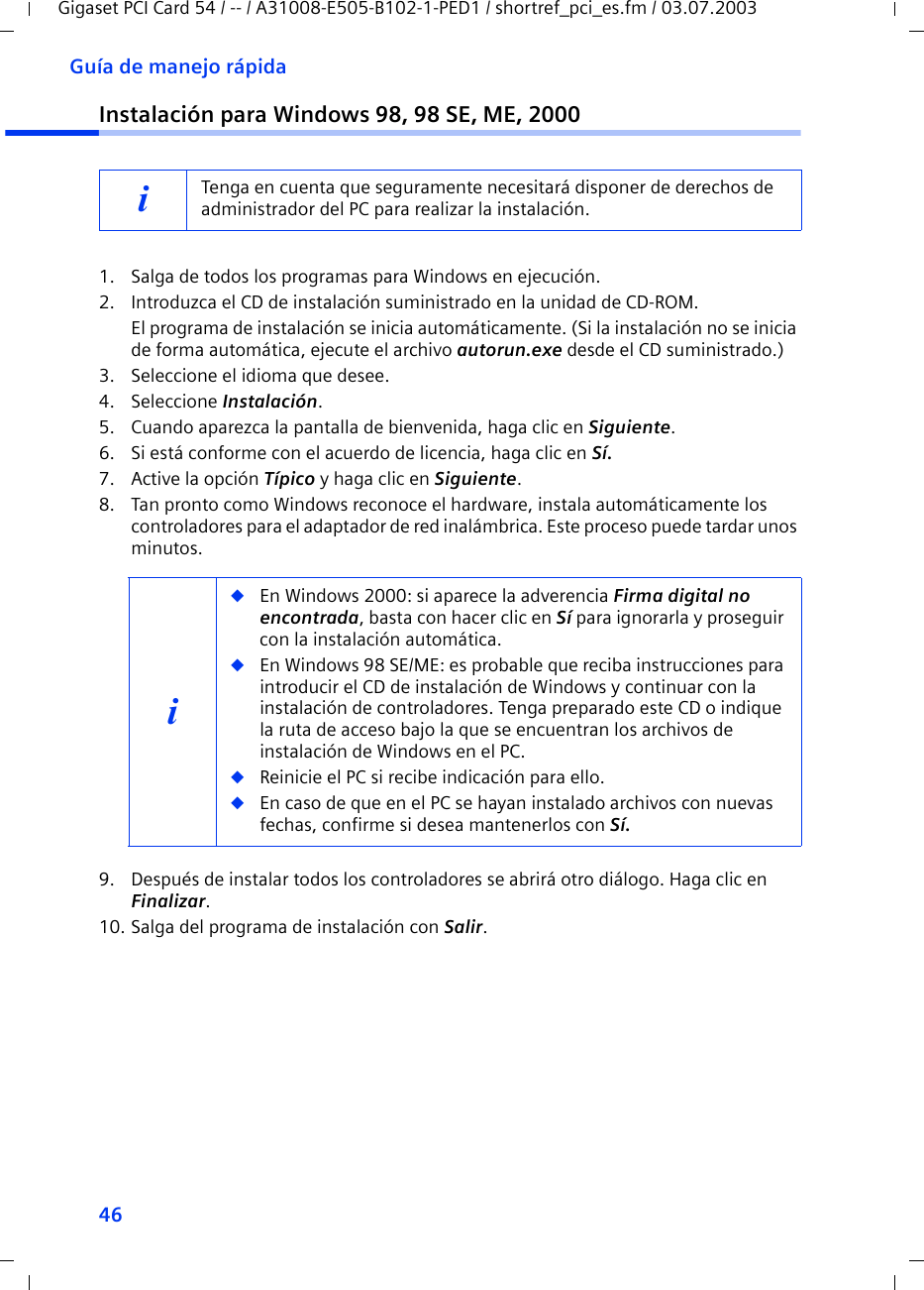 46Guía de manejo rápidaGigaset PCI Card 54 / -- / A31008-E505-B102-1-PED1 / shortref_pci_es.fm / 03.07.2003Instalación para Windows 98, 98 SE, ME, 20001. Salga de todos los programas para Windows en ejecución.2. Introduzca el CD de instalación suministrado en la unidad de CD-ROM.El programa de instalación se inicia automáticamente. (Si la instalación no se inicia de forma automática, ejecute el archivo autorun.exe desde el CD suministrado.)3. Seleccione el idioma que desee.4. Seleccione Instalación.5. Cuando aparezca la pantalla de bienvenida, haga clic en Siguiente.6. Si está conforme con el acuerdo de licencia, haga clic en Sí.7. Active la opción Típico y haga clic en Siguiente.8. Tan pronto como Windows reconoce el hardware, instala automáticamente los controladores para el adaptador de red inalámbrica. Este proceso puede tardar unos minutos.9. Después de instalar todos los controladores se abrirá otro diálogo. Haga clic en Finalizar.10. Salga del programa de instalación con Salir.iTenga en cuenta que seguramente necesitará disponer de derechos de administrador del PC para realizar la instalación.i◆En Windows 2000: si aparece la adverencia Firma digital no encontrada, basta con hacer clic en Sí para ignorarla y proseguir con la instalación automática. ◆En Windows 98 SE/ME: es probable que reciba instrucciones para introducir el CD de instalación de Windows y continuar con la instalación de controladores. Tenga preparado este CD o indique la ruta de acceso bajo la que se encuentran los archivos de instalación de Windows en el PC.◆Reinicie el PC si recibe indicación para ello.◆En caso de que en el PC se hayan instalado archivos con nuevas fechas, confirme si desea mantenerlos con Sí.