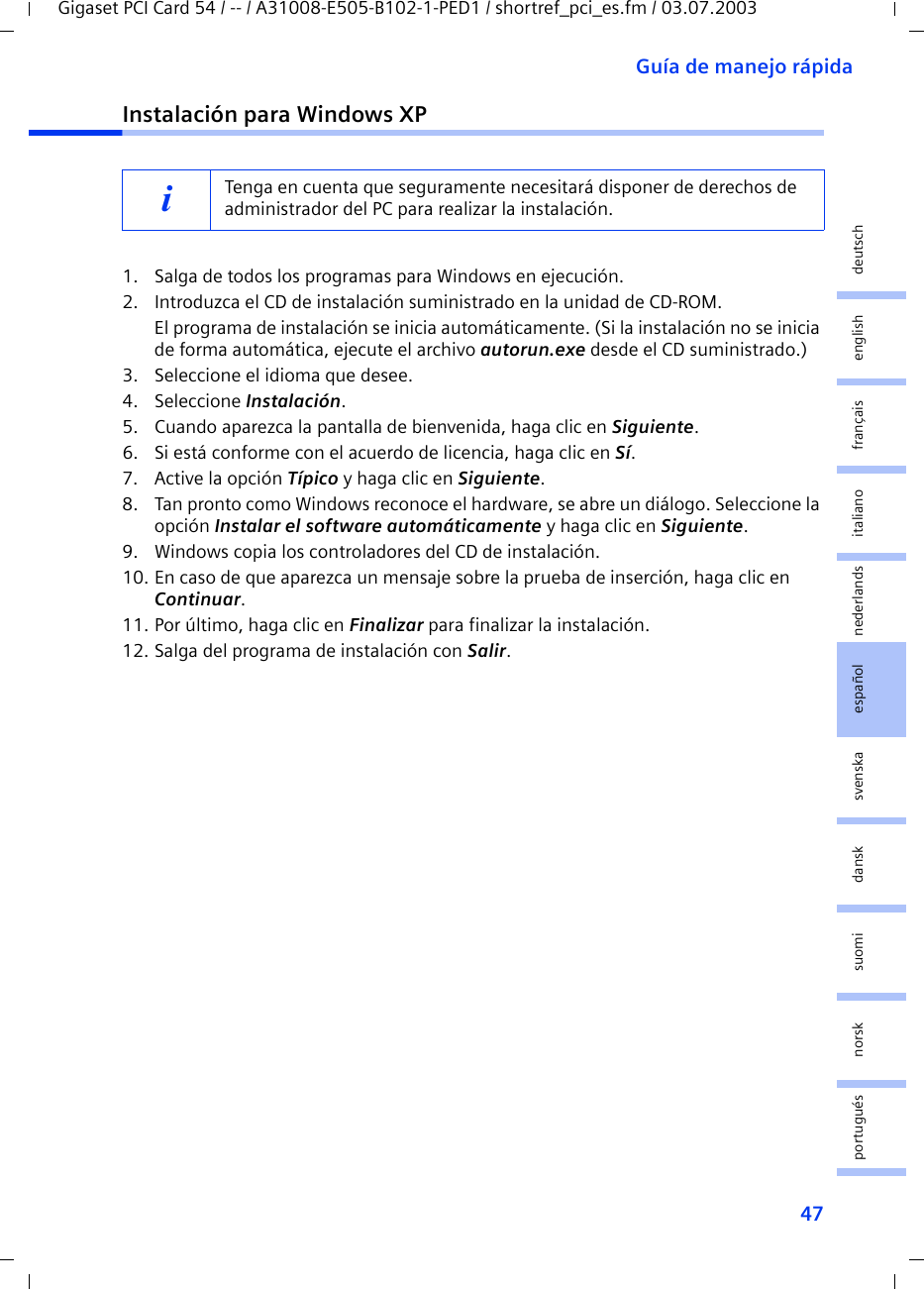 47Guía de manejo rápidaGigaset PCI Card 54 / -- / A31008-E505-B102-1-PED1 / shortref_pci_es.fm / 03.07.2003deutschenglishfrançaisitalianonederlandsespañolsuomi dansk svenskanorskportuguésInstalación para Windows XP1. Salga de todos los programas para Windows en ejecución.2. Introduzca el CD de instalación suministrado en la unidad de CD-ROM.El programa de instalación se inicia automáticamente. (Si la instalación no se inicia de forma automática, ejecute el archivo autorun.exe desde el CD suministrado.)3. Seleccione el idioma que desee.4. Seleccione Instalación.5. Cuando aparezca la pantalla de bienvenida, haga clic en Siguiente.6. Si está conforme con el acuerdo de licencia, haga clic en Sí.7. Active la opción Típico y haga clic en Siguiente.8. Tan pronto como Windows reconoce el hardware, se abre un diálogo. Seleccione la opción Instalar el software automáticamente y haga clic en Siguiente.9. Windows copia los controladores del CD de instalación.10. En caso de que aparezca un mensaje sobre la prueba de inserción, haga clic en Continuar.11. Por último, haga clic en Finalizar para finalizar la instalación.12. Salga del programa de instalación con Salir.iTenga en cuenta que seguramente necesitará disponer de derechos de administrador del PC para realizar la instalación.