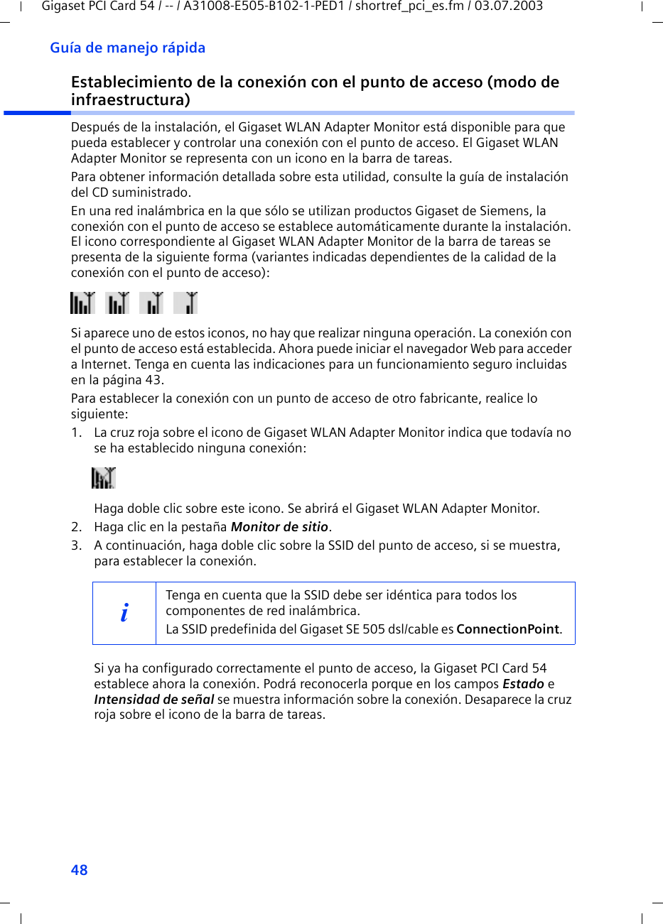 48Guía de manejo rápidaGigaset PCI Card 54 / -- / A31008-E505-B102-1-PED1 / shortref_pci_es.fm / 03.07.2003Establecimiento de la conexión con el punto de acceso (modo de infraestructura)Después de la instalación, el Gigaset WLAN Adapter Monitor está disponible para que pueda establecer y controlar una conexión con el punto de acceso. El Gigaset WLAN Adapter Monitor se representa con un icono en la barra de tareas.Para obtener información detallada sobre esta utilidad, consulte la guía de instalación del CD suministrado.En una red inalámbrica en la que sólo se utilizan productos Gigaset de Siemens, la conexión con el punto de acceso se establece automáticamente durante la instalación. El icono correspondiente al Gigaset WLAN Adapter Monitor de la barra de tareas se presenta de la siguiente forma (variantes indicadas dependientes de la calidad de la conexión con el punto de acceso):Si aparece uno de estos iconos, no hay que realizar ninguna operación. La conexión con el punto de acceso está establecida. Ahora puede iniciar el navegador Web para acceder a Internet. Tenga en cuenta las indicaciones para un funcionamiento seguro incluidas en la página 43.Para establecer la conexión con un punto de acceso de otro fabricante, realice lo siguiente:1. La cruz roja sobre el icono de Gigaset WLAN Adapter Monitor indica que todavía no se ha establecido ninguna conexión:Haga doble clic sobre este icono. Se abrirá el Gigaset WLAN Adapter Monitor.2. Haga clic en la pestaña Monitor de sitio.3. A continuación, haga doble clic sobre la SSID del punto de acceso, si se muestra, para establecer la conexión.Si ya ha configurado correctamente el punto de acceso, la Gigaset PCI Card 54 establece ahora la conexión. Podrá reconocerla porque en los campos Estado e Intensidad de señal se muestra información sobre la conexión. Desaparece la cruz roja sobre el icono de la barra de tareas.iTenga en cuenta que la SSID debe ser idéntica para todos los componentes de red inalámbrica. La SSID predefinida del Gigaset SE 505 dsl/cable es ConnectionPoint. 