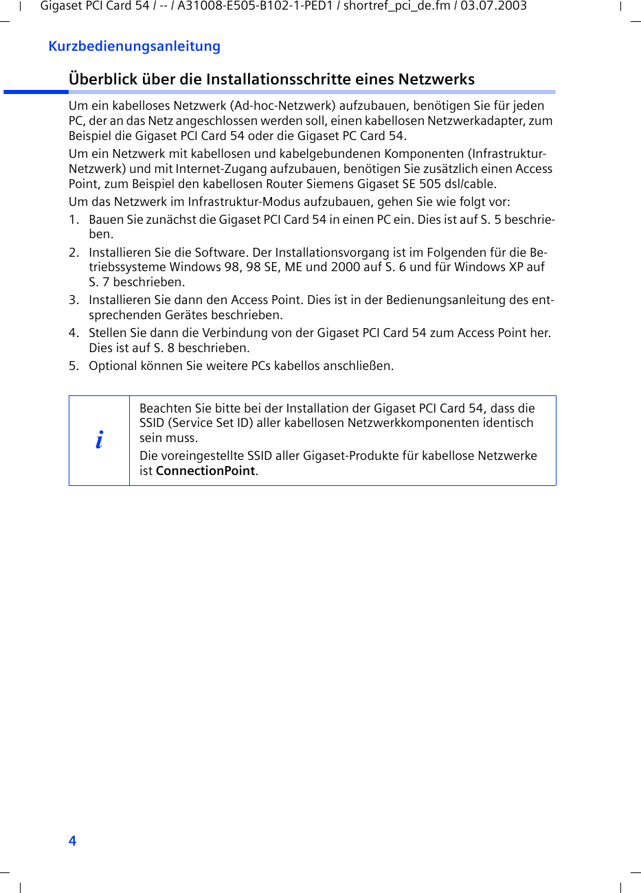 4KurzbedienungsanleitungGigaset PCI Card 54 / -- / A31008-E505-B102-1-PED1 / shortref_pci_de.fm / 03.07.2003Überblick über die Installationsschritte eines NetzwerksUm ein kabelloses Netzwerk (Ad-hoc-Netzwerk) aufzubauen, benötigen Sie für jeden PC, der an das Netz angeschlossen werden soll, einen kabellosen Netzwerkadapter, zum Beispiel die Gigaset PCI Card 54 oder die Gigaset PC Card 54.Um ein Netzwerk mit kabellosen und kabelgebundenen Komponenten (Infrastruktur-Netzwerk) und mit Internet-Zugang aufzubauen, benötigen Sie zusätzlich einen Access Point, zum Beispiel den kabellosen Router Siemens Gigaset SE 505 dsl/cable.Um das Netzwerk im Infrastruktur-Modus aufzubauen, gehen Sie wie folgt vor:1. Bauen Sie zunächst die Gigaset PCI Card 54 in einen PC ein. Dies ist auf S. 5 beschrie-ben.2. Installieren Sie die Software. Der Installationsvorgang ist im Folgenden für die Be-triebssysteme Windows 98, 98 SE, ME und 2000 auf S. 6 und für Windows XP auf S. 7 beschrieben.3. Installieren Sie dann den Access Point. Dies ist in der Bedienungsanleitung des ent-sprechenden Gerätes beschrieben.4. Stellen Sie dann die Verbindung von der Gigaset PCI Card 54 zum Access Point her. Dies ist auf S. 8 beschrieben.5. Optional können Sie weitere PCs kabellos anschließen. iBeachten Sie bitte bei der Installation der Gigaset PCI Card 54, dass die SSID (Service Set ID) aller kabellosen Netzwerkkomponenten identisch sein muss. Die voreingestellte SSID aller Gigaset-Produkte für kabellose Netzwerke ist ConnectionPoint. 