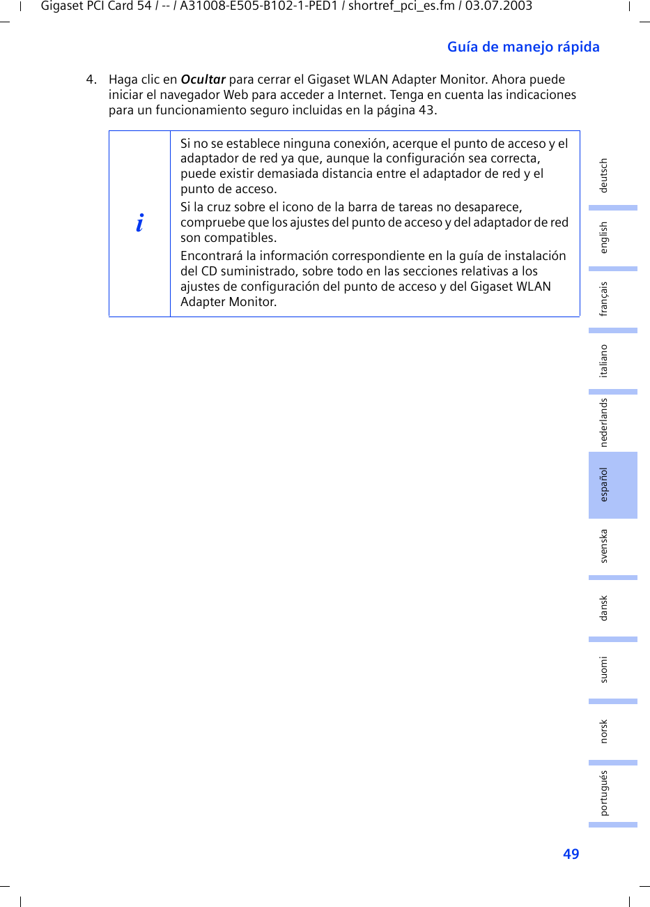 49Guía de manejo rápidaGigaset PCI Card 54 / -- / A31008-E505-B102-1-PED1 / shortref_pci_es.fm / 03.07.2003deutschenglishfrançaisitalianonederlandsespañolsuomi dansk svenskanorskportugués4. Haga clic en Ocultar para cerrar el Gigaset WLAN Adapter Monitor. Ahora puede iniciar el navegador Web para acceder a Internet. Tenga en cuenta las indicaciones para un funcionamiento seguro incluidas en la página 43.iSi no se establece ninguna conexión, acerque el punto de acceso y el adaptador de red ya que, aunque la configuración sea correcta, puede existir demasiada distancia entre el adaptador de red y el punto de acceso.Si la cruz sobre el icono de la barra de tareas no desaparece, compruebe que los ajustes del punto de acceso y del adaptador de red son compatibles.Encontrará la información correspondiente en la guía de instalación del CD suministrado, sobre todo en las secciones relativas a los ajustes de configuración del punto de acceso y del Gigaset WLAN Adapter Monitor.
