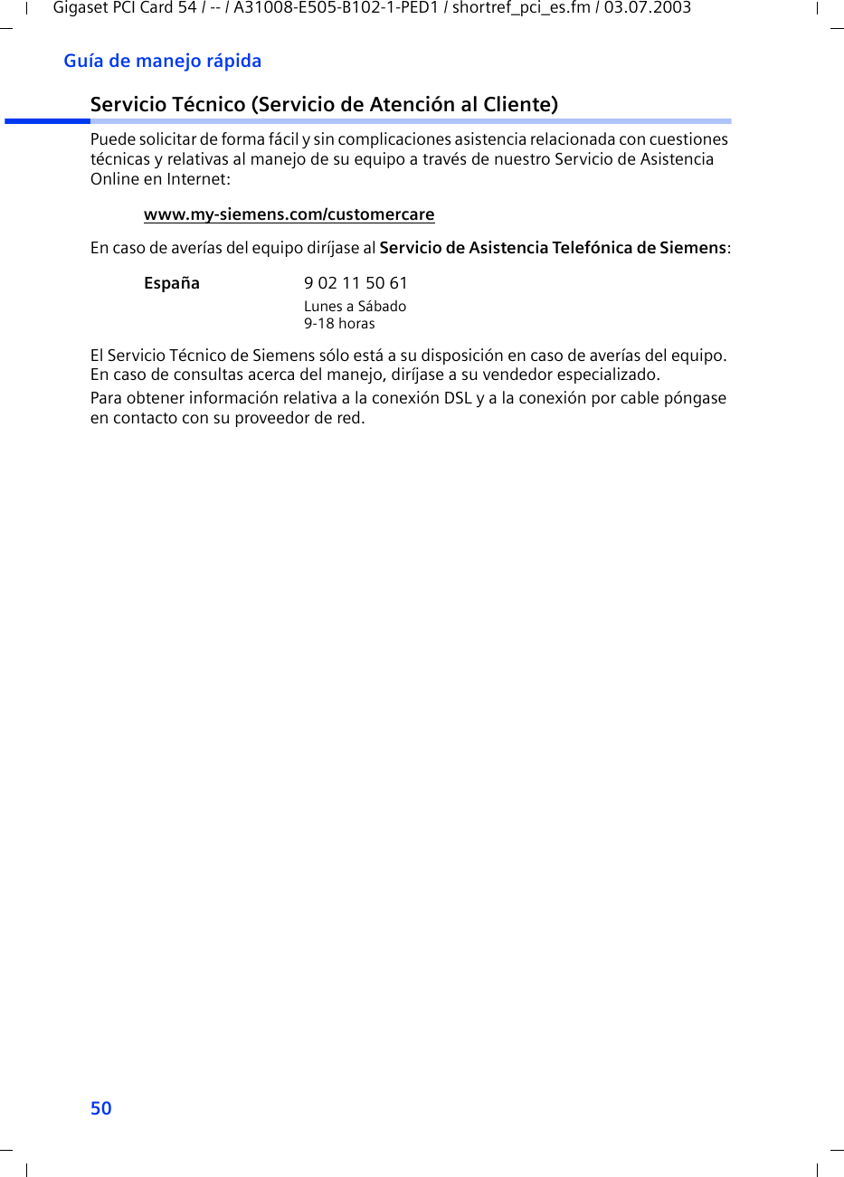 50Guía de manejo rápidaGigaset PCI Card 54 / -- / A31008-E505-B102-1-PED1 / shortref_pci_es.fm / 03.07.2003Servicio Técnico (Servicio de Atención al Cliente)Puede solicitar de forma fácil y sin complicaciones asistencia relacionada con cuestiones técnicas y relativas al manejo de su equipo a través de nuestro Servicio de Asistencia Online en Internet:En caso de averías del equipo diríjase al Servicio de Asistencia Telefónica de Siemens:El Servicio Técnico de Siemens sólo está a su disposición en caso de averías del equipo. En caso de consultas acerca del manejo, diríjase a su vendedor especializado.Para obtener información relativa a la conexión DSL y a la conexión por cable póngase en contacto con su proveedor de red.www.my-siemens.com/customercare España  9 02 11 50 61Lunes a Sábado9-18 horas