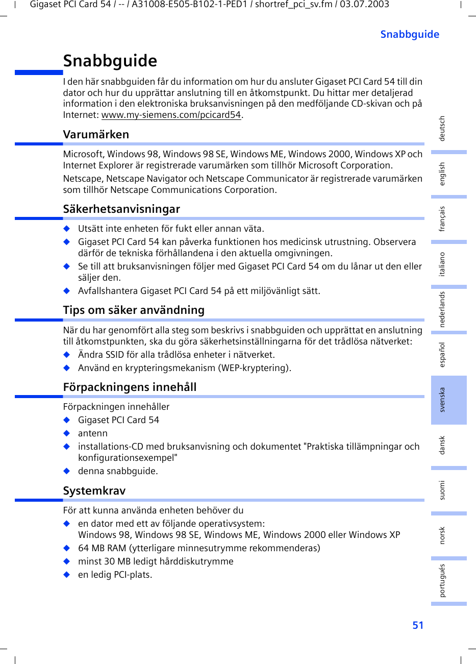 51SnabbguideGigaset PCI Card 54 / -- / A31008-E505-B102-1-PED1 / shortref_pci_sv.fm / 03.07.2003deutschenglishfrançaisitalianonederlandsespañolsuomi dansk svenskanorskportuguésSnabbguideI den här snabbguiden får du information om hur du ansluter Gigaset PCI Card 54 till din dator och hur du upprättar anslutning till en åtkomstpunkt. Du hittar mer detaljerad information i den elektroniska bruksanvisningen på den medföljande CD-skivan och på Internet: www.my-siemens.com/pcicard54.VarumärkenMicrosoft, Windows 98, Windows 98 SE, Windows ME, Windows 2000, Windows XP och Internet Explorer är registrerade varumärken som tillhör Microsoft Corporation.Netscape, Netscape Navigator och Netscape Communicator är registrerade varumärken som tillhör Netscape Communications Corporation.Säkerhetsanvisningar◆Utsätt inte enheten för fukt eller annan väta.◆Gigaset PCI Card 54 kan påverka funktionen hos medicinsk utrustning. Observera därför de tekniska förhållandena i den aktuella omgivningen.◆Se till att bruksanvisningen följer med Gigaset PCI Card 54 om du lånar ut den eller säljer den.◆Avfallshantera Gigaset PCI Card 54 på ett miljövänligt sätt.Tips om säker användningNär du har genomfört alla steg som beskrivs i snabbguiden och upprättat en anslutning till åtkomstpunkten, ska du göra säkerhetsinställningarna för det trådlösa nätverket:◆Ändra SSID för alla trådlösa enheter i nätverket.◆Använd en krypteringsmekanism (WEP-kryptering).Förpackningens innehållFörpackningen innehåller◆Gigaset PCI Card 54◆antenn◆installations-CD med bruksanvisning och dokumentet &quot;Praktiska tillämpningar och konfigurationsexempel&quot;◆denna snabbguide.SystemkravFör att kunna använda enheten behöver du ◆en dator med ett av följande operativsystem: Windows 98, Windows 98 SE, Windows ME, Windows 2000 eller Windows XP◆64 MB RAM (ytterligare minnesutrymme rekommenderas)◆minst 30 MB ledigt hårddiskutrymme◆en ledig PCI-plats.