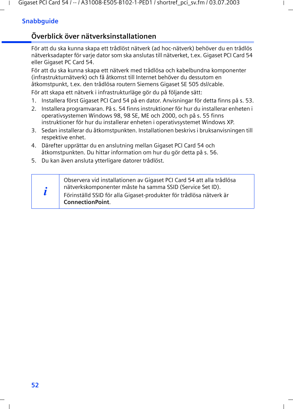 52SnabbguideGigaset PCI Card 54 / -- / A31008-E505-B102-1-PED1 / shortref_pci_sv.fm / 03.07.2003Överblick över nätverksinstallationenFör att du ska kunna skapa ett trådlöst nätverk (ad hoc-nätverk) behöver du en trådlös nätverksadapter för varje dator som ska anslutas till nätverket, t.ex. Gigaset PCI Card 54 eller Gigaset PC Card 54.För att du ska kunna skapa ett nätverk med trådlösa och kabelbundna komponenter (infrastrukturnätverk) och få åtkomst till Internet behöver du dessutom en åtkomstpunkt, t.ex. den trådlösa routern Siemens Gigaset SE 505 dsl/cable.För att skapa ett nätverk i infrastrukturläge gör du på följande sätt:1. Installera först Gigaset PCI Card 54 på en dator. Anvisningar för detta finns på s. 53.2. Installera programvaran. På s. 54 finns instruktioner för hur du installerar enheten i operativsystemen Windows 98, 98 SE, ME och 2000, och på s. 55 finns instruktioner för hur du installerar enheten i operativsystemet Windows XP.3. Sedan installerar du åtkomstpunkten. Installationen beskrivs i bruksanvisningen till respektive enhet.4. Därefter upprättar du en anslutning mellan Gigaset PCI Card 54 och åtkomstpunkten. Du hittar information om hur du gör detta på s. 56.5. Du kan även ansluta ytterligare datorer trådlöst. iObservera vid installationen av Gigaset PCI Card 54 att alla trådlösa nätverkskomponenter måste ha samma SSID (Service Set ID). Förinställd SSID för alla Gigaset-produkter för trådlösa nätverk är ConnectionPoint. 