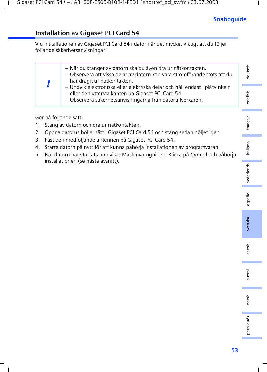 53SnabbguideGigaset PCI Card 54 / -- / A31008-E505-B102-1-PED1 / shortref_pci_sv.fm / 03.07.2003deutschenglishfrançaisitalianonederlandsespañolsuomi dansk svenskanorskportuguésInstallation av Gigaset PCI Card 54Vid installationen av Gigaset PCI Card 54 i datorn är det mycket viktigt att du följer följande säkerhetsanvisningar:Gör på följande sätt:1. Stäng av datorn och dra ur nätkontakten.2. Öppna datorns hölje, sätt i Gigaset PCI Card 54 och stäng sedan höljet igen.3. Fäst den medföljande antennen på Gigaset PCI Card 54.4. Starta datorn på nytt för att kunna påbörja installationen av programvaran.5. När datorn har startats upp visas Maskinvaruguiden. Klicka på Cancel och påbörja installationen (se nästa avsnitt).!– När du stänger av datorn ska du även dra ur nätkontakten.– Observera att vissa delar av datorn kan vara strömförande trots att du har dragit ur nätkontakten.– Undvik elektroniska eller elektriska delar och håll endast i plåtvinkeln eller den yttersta kanten på Gigaset PCI Card 54.  – Observera säkerhetsanvisningarna från datortillverkaren.