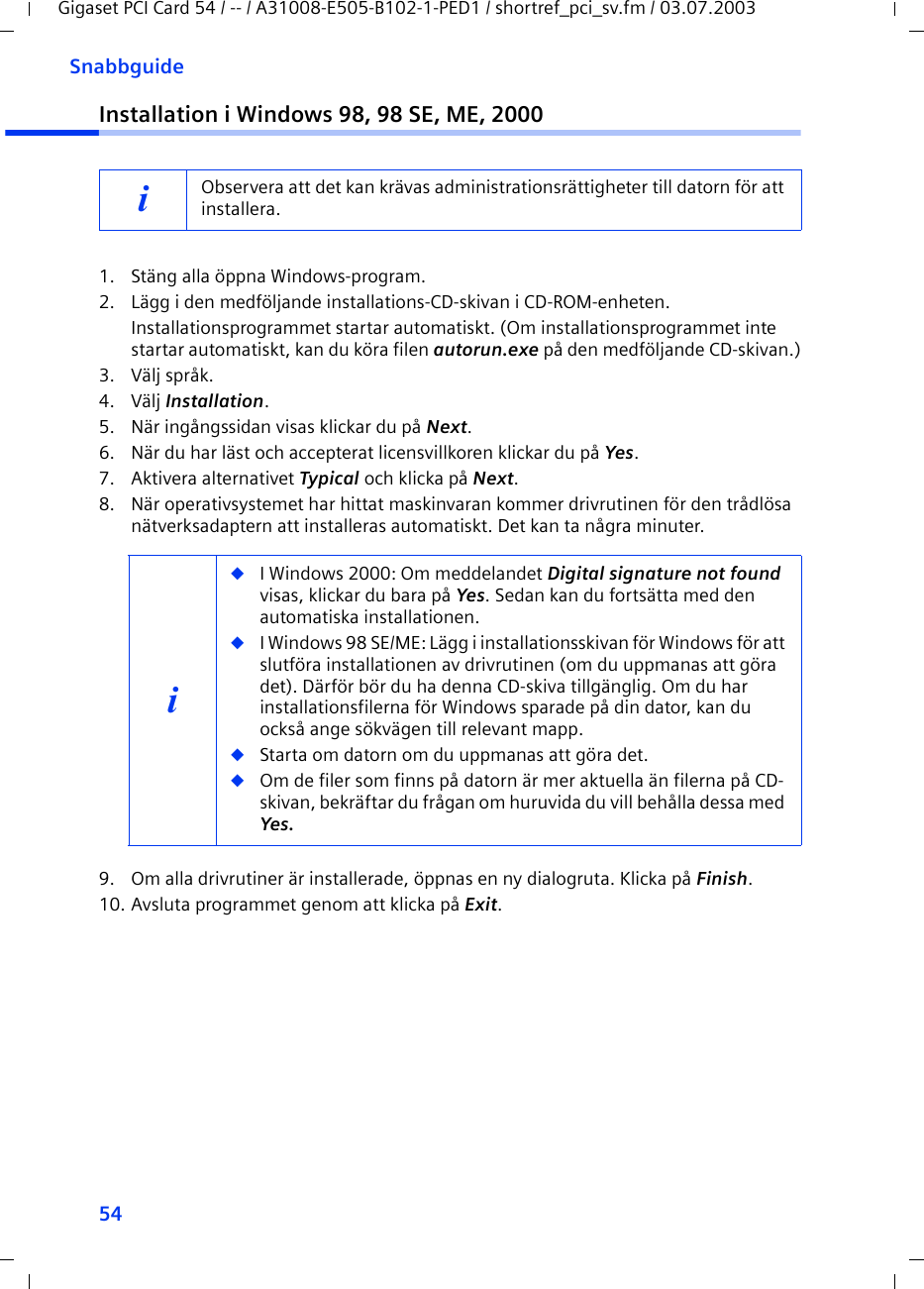 54SnabbguideGigaset PCI Card 54 / -- / A31008-E505-B102-1-PED1 / shortref_pci_sv.fm / 03.07.2003Installation i Windows 98, 98 SE, ME, 20001. Stäng alla öppna Windows-program.2. Lägg i den medföljande installations-CD-skivan i CD-ROM-enheten.Installationsprogrammet startar automatiskt. (Om installationsprogrammet inte startar automatiskt, kan du köra filen autorun.exe på den medföljande CD-skivan.)3. Välj språk.4. Välj Installation.5. När ingångssidan visas klickar du på Next.6. När du har läst och accepterat licensvillkoren klickar du på Yes.7. Aktivera alternativet Typical och klicka på Next.8. När operativsystemet har hittat maskinvaran kommer drivrutinen för den trådlösa nätverksadaptern att installeras automatiskt. Det kan ta några minuter.9. Om alla drivrutiner är installerade, öppnas en ny dialogruta. Klicka på Finish.10. Avsluta programmet genom att klicka på Exit.iObservera att det kan krävas administrationsrättigheter till datorn för att installera.i◆I Windows 2000: Om meddelandet Digital signature not found visas, klickar du bara på Yes. Sedan kan du fortsätta med den automatiska installationen. ◆I Windows 98 SE/ME: Lägg i installationsskivan för Windows för att slutföra installationen av drivrutinen (om du uppmanas att göra det). Därför bör du ha denna CD-skiva tillgänglig. Om du har installationsfilerna för Windows sparade på din dator, kan du också ange sökvägen till relevant mapp.◆Starta om datorn om du uppmanas att göra det.◆Om de filer som finns på datorn är mer aktuella än filerna på CD-skivan, bekräftar du frågan om huruvida du vill behålla dessa med Yes.