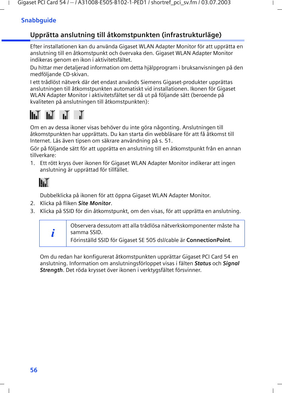 56SnabbguideGigaset PCI Card 54 / -- / A31008-E505-B102-1-PED1 / shortref_pci_sv.fm / 03.07.2003Upprätta anslutning till åtkomstpunkten (infrastrukturläge)Efter installationen kan du använda Gigaset WLAN Adapter Monitor för att upprätta en anslutning till en åtkomstpunkt och övervaka den. Gigaset WLAN Adapter Monitor indikeras genom en ikon i aktivitetsfältet.Du hittar mer detaljerad information om detta hjälpprogram i bruksanvisningen på den medföljande CD-skivan.I ett trådlöst nätverk där det endast används Siemens Gigaset-produkter upprättas anslutningen till åtkomstpunkten automatiskt vid installationen. Ikonen för Gigaset WLAN Adapter Monitor i aktivitetsfältet ser då ut på följande sätt (beroende på kvaliteten på anslutningen till åtkomstpunkten):Om en av dessa ikoner visas behöver du inte göra någonting. Anslutningen till åtkomstpunkten har upprättats. Du kan starta din webbläsare för att få åtkomst till Internet. Läs även tipsen om säkrare användning på s. 51.Gör på följande sätt för att upprätta en anslutning till en åtkomstpunkt från en annan tillverkare:1. Ett rött kryss över ikonen för Gigaset WLAN Adapter Monitor indikerar att ingen anslutning är upprättad för tillfället.Dubbelklicka på ikonen för att öppna Gigaset WLAN Adapter Monitor.2. Klicka på fliken Site Monitor.3. Klicka på SSID för din åtkomstpunkt, om den visas, för att upprätta en anslutning.Om du redan har konfigurerat åtkomstpunkten upprättar Gigaset PCI Card 54 en anslutning. Information om anslutningsförloppet visas i fälten Status och Signal Strength. Det röda krysset över ikonen i verktygsfältet försvinner.iObservera dessutom att alla trådlösa nätverkskomponenter måste ha samma SSID. Förinställd SSID för Gigaset SE 505 dsl/cable är ConnectionPoint. 